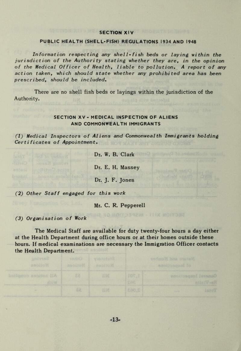 SECTION XIV PUBLIC HEALTH (SHELL-FISH) REGULATIONS 1934 AND 1948 Information respecting any sheli -fish beds or laying within the jurisdiction of the Authority stating whether they are, in the opinion of the Medical Officer of Health, liable to pollution• A report of any action taken, which should state whether any prohibited area has been prescribed, should be included• There are no shell fish beds or layings within the jurisdiction of the Authority. SECTION XV- MEDICAL INSPECTION OF ALIENS AND COMMONWEALTH IMMIGRANTS (1) Medical Inspectors of Aliens and Commonwealth Immigrants holding Certificates of Appointment• Dr. W. B. Clark Dr. E. H. Massey Dr. J. F. Jones (2) Other Staff engaged for this work Mr. C. R. Pepperell (3) Organisation of Work The Medical Staff are available for duty twenty-four hours a day either at the Health Department during office hours or at their homes outside these hours. If medical examinations are necessary the Immigration Officer contacts the Health Department. -13-