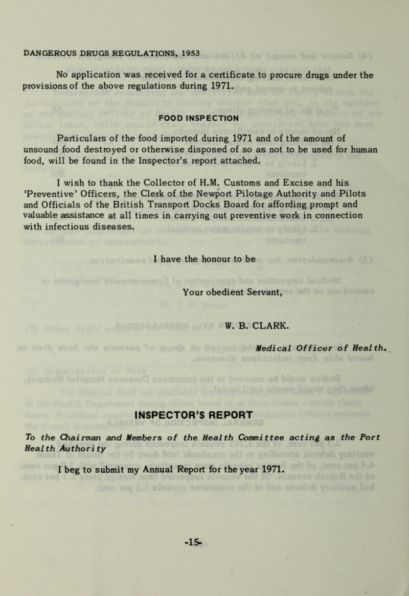 DANGEROUS DRUGS REGULATIONS, 1953 No application was received for a certificate to procure drugs under the provisions of the above regulations during 1971. FOOD INSPECTION Particulars of the food imported during 1971 and of the amount of unsound food destroyed or otherwise disposed of so as not to be used for human food, will be found in the Inspector’s report attached. I wish to thank the Collector of H.M. Customs and Excise and his ‘Preventive’ Officers, the Clerk of the Newport Pilotage Authority and Pilots and Officials of the British Transport Docks Board for affording prompt and valuable assistance at all times in carrying out preventive work in connection with infectious diseases. I have the honour to be Your obedient Servant, W. B. CLARK. Medical Officer of Health. INSPECTOR’S REPORT 7o the Chairman and Members of the Health Committee acting as the Port Health Authority I beg to submit my Annual Report for the year 1971. -15-