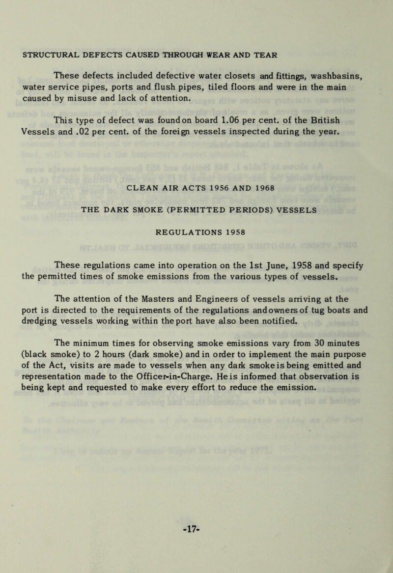 STRUCTURAL DEFECTS CAUSED THROUGH WEAR AND TEAR These defects included defective water closets and fittings, washbasins, water service pipes, ports and flush pipes, tiled floors and were in the main caused by misuse and lack of attention. This type of defect was found on board 1.06 per cent, of the British Vessels and .02 per cent, of the foreign vessels inspected during the year. CLEAN AIR ACTS 1956 AND 1968 THE DARK SMOKE (PERMITTED PERIODS) VESSELS REGULATIONS 1958 These regulations came into operation on the 1st June, 1958 and specify the permitted times of smoke emissions from the various types of vessels. The attention of the Masters and Engineers of vessels arriving at the port is directed to the requirements of the regulations and owners of tug boats and dredging vessels working within the port have also been notified. The minimum times for observing smoke emissions vary from 30 minutes (black smoke) to 2 hours (dark smoke) and in order to implement the main purpose of the Act, visits are made to vessels when any dark smoke is being emitted and representation made to the Officer-in-Charge. He is informed that observation is being kept and requested to make every effort to reduce the emission. -17-