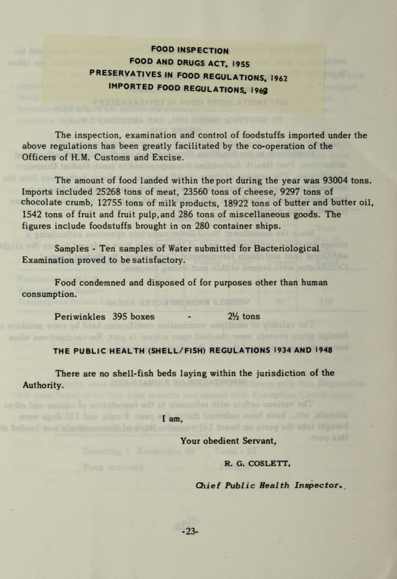 food inspection FOOD AND DRUGS ACT. 1955 PRESERVATIVES IN FOOD REGULATIONS. 1962 IMPORTED FOOD REGULATIONS, 1969 The inspection, examination and control of foodstuffs imported under the above regulations has been greatly facilitated by the co-operation of the Officers of H.M. Customs and Excise. The amount of food landed within the port during the year was 93004 tons. Imports included 25268 tons of meat, 23560 tons of cheese, 9297 tons of chocolate crumb, 12755 tons of milk products, 18922 tons of butter and butter oil, 1542 tons of fruit and fruit pulp, and 286 tons of miscellaneous goods. The figures include foodstuffs brought in on 280 container ships. Samples - Ten samples of Water submitted for Bacteriological Examination proved to be satisfactory. Food condemned and disposed of for purposes other than human consumption. Periwinkles 395 boxes - 2Vi tons THE PUBLIC HEALTH (SHELL/FISH) REGULATIONS 1934 AND 1948 There are no shell-fish beds laying within the jurisdiction of the Authority. I am, Your obedient Servant, R. G. COSLETT, Chief Public Health Inspector. -23-