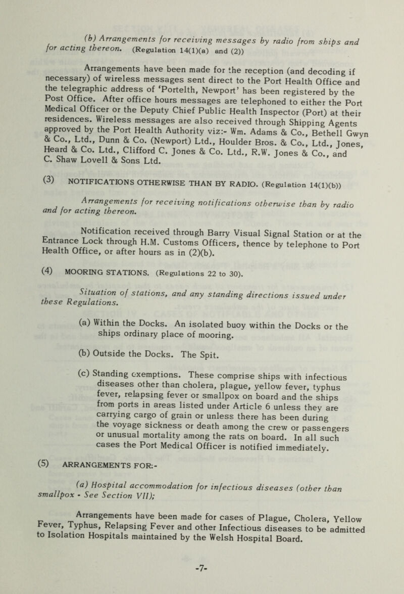 (b) Arrangements for receiving messages by radio from ships and for acting thereon. (Regulation 14(l)(a) and (2)) Arrangements have been made for the reception (and decoding if necessary) of wireless messages sent direct to the Port Health Office and the telegraphic address of ‘Portelth, Newport’ has been registered by the Post Office. After office hours messages are telephoned to either the Port Medical Officer or the Deputy Chief Public Health Inspector (Port) at their residences. Wireless messages are also received through Shipping Agents approved by the Port Health Authority viz:- Wm. Adams & Co., Bethell Gwyn & Co., Ltd., Dunn & Co. (Newport) Ltd., Houlder Bros. & Co., Ltd., Tones Heard & Co. Ltd., Clifford C. Jones & Co. Ltd., R.W. Jones & Co., and C. Shaw Lovell & Sons Ltd. (3) NOTIFICATIONS OTHERWISE THAN BY RADIO. (Regulation 14(l)(b)) Arrangements for receiving notifications otherwise than by radio and for acting thereon. Notification received through Barry Visual Signal Station or at the Entrance Lock through H.M. Customs Officers, thence by telephone to Port Health Office, or after hours as in (2)(b). (4) MOORING STATIONS. (Regulations 22 to 30). Situation of stations, and any standing directions issued under these Regulations. (a) Within the Docks. An isolated buoy within the Docks or the ships ordinary place of mooring. (b) Outside the Docks. The Spit. (c) Standing exemptions. These comprise ships with infectious diseases other than cholera, plague, yellow fever, typhus fever, relapsing fever or smallpox on board and the ships from ports in areas listed under Article 6 unless they are carrying cargo of grain or unless there has been during the voyage sickness or death among the crew or passengers or unusual mortality among the rats on board. In all such cases the Port Medical Officer is notified immediately. (5) ARRANGEMENTS FOR:- (a) Hospital accommodation for infectious diseases (other than smallpox • See Section VII); Arrangements have been made for cases of Plague, Cholera, Yellow Fever, Typhus, Relapsing Fever and other Infectious diseases to be admitted to Isolation Hospitals maintained by the Welsh Hospital Board. -7-