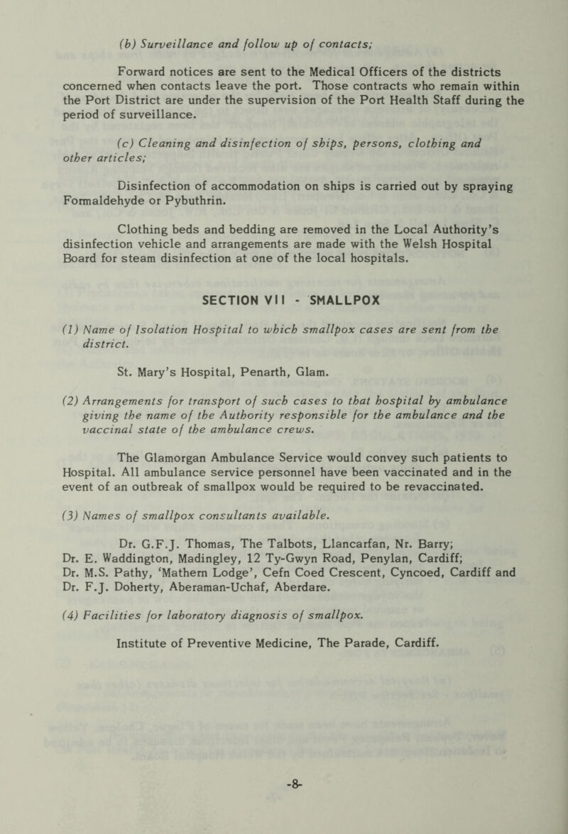 (b) Surveillance and follow up of contacts; Forward notices are sent to the Medical Officers of the districts concerned when contacts leave the port. Those contracts who remain within the Port District are under the supervision of the Port Health Staff during the period of surveillance. (c) Cleaning and disinfection of ships, persons, clothing and other articles; Disinfection of accommodation on ships is carried out by spraying Formaldehyde or Pybuthrin. Clothing beds and bedding are removed in the Local Authority’s disinfection vehicle and arrangements are made with the Welsh Hospital Board for steam disinfection at one of the local hospitals. SECTION VII - SMALLPOX (1) Name of Isolation Hospital to which smallpox cases are sent from the district. St. Mary’s Hospital, Penarth, Glam. (2) Arrangements for transport of such cases to that hospital by ambulance giving the name of the Authority responsible for the ambulance and the vaccinal state of the ambulance crews. The Glamorgan Ambulance Service would convey such patients to Hospital. All ambulance service personnel have been vaccinated and in the event of an outbreak of smallpox would be required to be revaccinated. (3) Names of smallpox consultants available. Dr. G.F.J. Thomas, The Talbots, Llancarfan, Nr. Barry; Dr. E. Waddington, Madingley, 12 Ty-Gwyn Road, Penylan, Cardiff; Dr. M.S. Pathy, ‘Mathern Lodge’, Cefn Coed Crescent, Cyncoed, Cardiff and Dr. F.J. Doherty, Aberaman-Uchaf, Aberdare. (4) Facilities for laboratory diagnosis of smallpox. Institute of Preventive Medicine, The Parade, Cardiff. -8-