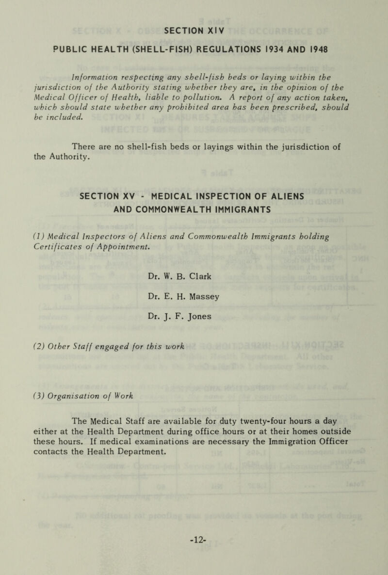 PUBLIC HEALTH (SHELL-FISH) REGULATIONS 1934 AND 1948 Information respecting any shell-fish beds or laying within the jurisdiction of the Authority stating whether they are, in the opinion of the Medical Officer of Health, liable to pollution. A report of any action taken, which should state whether any prohibited area has been prescribed, should be included. There are no shell-fish beds or layings within the jurisdiction of the Authority. SECTION XV - MEDICAL INSPECTION OF ALIENS AND COMMONWEALTH IMMIGRANTS (1) Medical Inspectors of Aliens and Commonwealth Immigrants holding Certificates of Appointment. Dr. W. B. Clark Dr. E. H. Massey Dr. J. F. Jones (2) Other Staff engaged for this work (3) Organisation of Work The Medical Staff are available for duty twenty-four hours a day either at the Health Department during office hours or at their homes outside these hours. If medical examinations are necessary the Immigration Officer contacts the Health Department. -12-