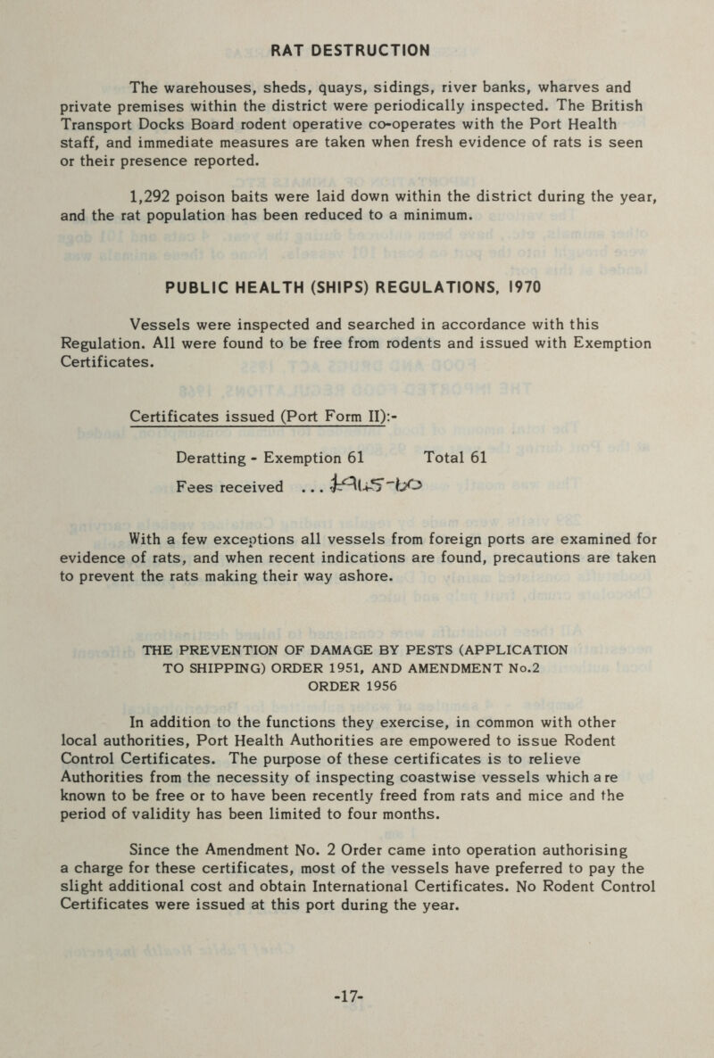 RAT DESTRUCTION The warehouses, sheds, quays, sidings, river banks, wharves and private premises within the district were periodically inspected. The British Transport Docks Board rodent operative co-operates with the Port Health staff, and immediate measures are taken when fresh evidence of rats is seen or their presence reported. 1,292 poison baits were laid down within the district during the year, and the rat population has been reduced to a minimum. PUBLIC HEALTH (SHIPS) REGULATIONS, 1970 Vessels were inspected and searched in accordance with this Regulation. All were found to be free from rodents and issued with Exemption Certificates. Certificates issued (Port Form II):- Deratting - Exemption 61 Total 61 Fees received .. . ^U-5'hO With a few exceptions all vessels from foreign ports are examined for evidence of rats, and when recent indications are found, precautions are taken to prevent the rats making their way ashore. THE PREVENTION OF DAMAGE BY PESTS (APPLICATION TO SHIPPING) ORDER 1951, AND AMENDMENT No.2 ORDER 1956 In addition to the functions they exercise, in common with other local authorities. Port Health Authorities are empowered to issue Rodent Control Certificates. The purpose of these certificates is to relieve Authorities from the necessity of inspecting coastwise vessels which a re known to be free or to have been recently freed from rats and mice and the period of validity has been limited to four months. Since the Amendment No. 2 Order came into operation authorising a charge for these certificates, most of the vessels have preferred to pay the slight additional cost and obtain International Certificates. No Rodent Control Certificates were issued at this port during the year. -17-