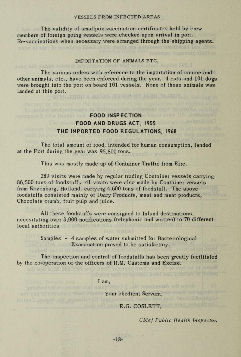 VESSELS FROM INFECTED AREAS The validity of smallpox vaccination certificates held by crew members of foreign going vessels were checked upon arrival in port. Re-vaccinations when necessary were arranged through the shipping agents. IMPORTATION OF ANIMALS ETC. The various orders with reference to the importation of canine and other animals, etc., have been enforced during the year. 4 cats and 101 dogs were brought into the port on board 101 vessels. None of these animals was landed at this port. FOOD INSPECTION FOOD AND DRUGS ACT, 1955 THE IMPORTED FOOD REGULATIONS, 1968 The total amount of food, intended for human consumption, landed at the Port during the year was 95,800 tons. This was mostly made up of Container Traffic from Eire. 289 visits were made by regular trading Container vessels carrying 86,500 tons of foodstuff; 41 visits were also made by Container vessels from Rozenburg, Holland, carrying 4,600 tons of foodstuff. The above foodstuffs consisted mainly of Dairy Products, meat and meat products, Chocolate crumb, fruit pulp and juice. All these foodstuffs were consigned to Inland destinations, necesitating over 3,000 notifications (telephonic and written) to 70 different local authorities Samples - 4 samples of water submitted for Bacteriological Examination proved to be satisfactory. The inspection and control of foodstuffs has been greatly facilitated by the co-operation of the officers of H.M. Customs and Excise. I am, Your obedient Servant, R.G. COSLETT, Chief Public Health Inspector. -18-