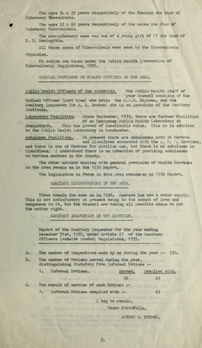 The ages %■ A 33 yoars respectively of the females who died of }\ilmonary fberoulosls. The ages 53 A 69 years respectively of the males who died of ulmonary Tuberculosis. The non-pulmonary case was one of a young girl of 17 who died of T. B. Meningitis. All these oases of Tuberculosis were seen by the Tuberculosis Fhgnidia. Vo action waa taken under the ublio Health (jrevention of Tuberculoais) Regulations, 1925* GW AL 1T’UTIMCN OP If ALTH IT. VICTS IN THE AREA. iViblio Health Officers of the authority. The Public Health otaif of your Council consists of the tedioal Officer (part time) who holds the D.P.H. Diploma, and the Sanitary Inspector (Kr A. S. denbow; who is an Associate of the .‘’Unitary Institute. Laboratory Facilities. Since September, 1939, there are further facilities of an Emergency Public Health Laboratory at Aberystwyth. This has proved of inestimable value. This ia in addition to the 1 ublio Health Laboratory in Manchester. Ambulance Facilities, At present there are Ambulances both at Vevrtovm and Llanidloes connected with the A. P.. . Services, and there ia one at TTewtown for civilian uae, but there is no ambulance in Llanidloes. 1 understand there is an intention of providing ambulances in various centres in the County. The other matters dealing with general prevision of Health Services in the Area remain as in the 193b Report. The legislation in force in this j re a remain as in 193# Report. SANITARY CIRCUMSTANCES IN THE AREA. These remain the same as in 193#* Csersws has now a water supply. This is not satisfactory at present owing to the amount of iron and manganese in it, but the Council are taking all possible steps to put the matter right. SANITARY DfSIECTILT: IN TH” DISTRICT. Report of the Sanitary Inspector for the year ending Deoember 31 et, 1939, under Article 27 of the Sanitary Officers (outside /ondon) Regulations, 1933* A. The number of inspections made by me during the year r- 330. B. The number of Notices served during the year, distinguishing Statutory from Informal Notices 1. Informal Notices. served. Complied with. 70 63 C. The result of service of such Notices : - 1. Inf omul Notices complied with 63 I beg to remain. Yours faithfully, ARTHUR S. EnjIBWT.