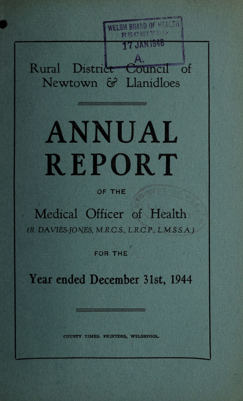 ANNUAL REPORT OF THE Medical Officer of Health (R DAVIES'JOHES, M.R.C.S., L.R.C.P., L.M.S.S.A.) FOR THE Year ended December 31st, 1944 COUNTY TIMES. PRINTERS, WELSHPOOL.