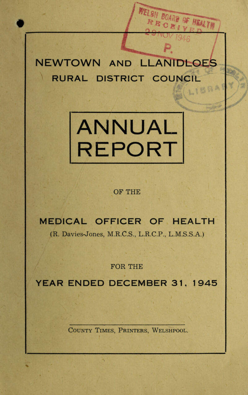 # NEWTOWN RURAL DISTRICT COUNCIL ANNUAL REPORT OF THE MEDICAL OFFICER OF HEALTH (R. Davies-Jones, M.R.C.S., L.R.C.P., L.M.S.S.A.) FOR THE YEAR ENDED DECEMBER 31, 1945 % County Times, Printers, Welshpool.