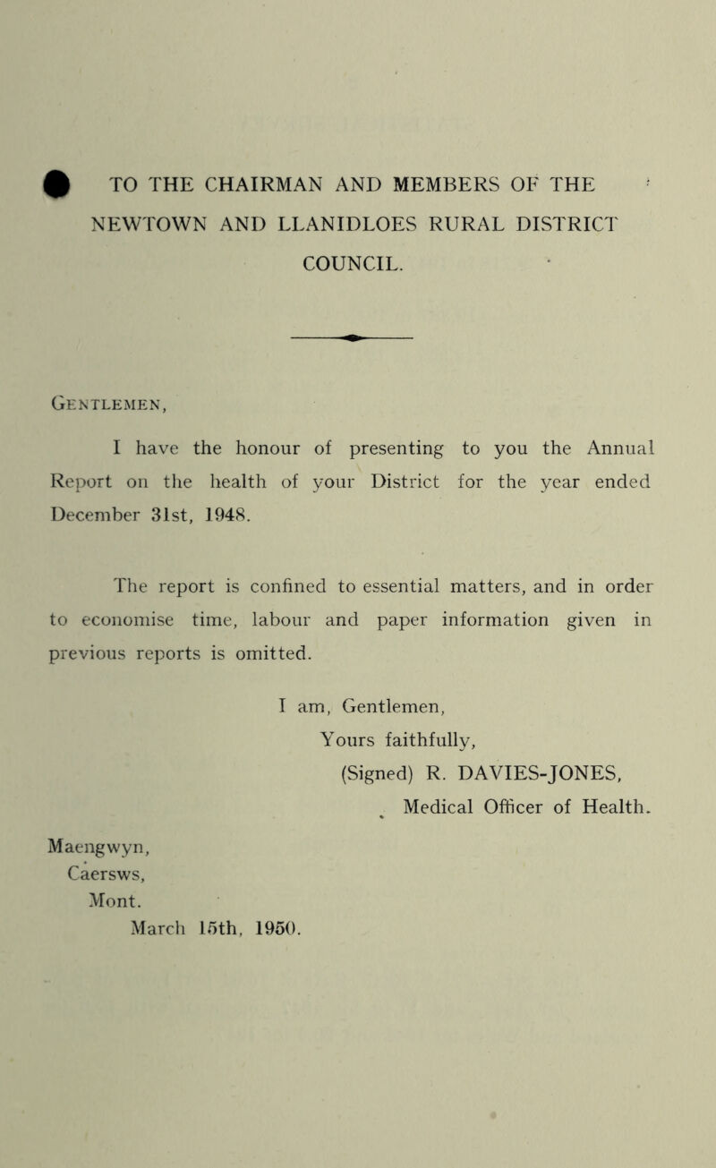 TO THE CHAIRMAN AND MEMBERS OF THE NEWTOWN ANI) LLANIDLOES RURAL DISTRICT COUNCIL. Gentlemen, I have the honour of presenting to you the Annual Report on the health of your District for the year ended December 31st, 1948. The report is confined to essential matters, and in order to economise time, labour and paper information given in previous reports is omitted. I am, Gentlemen, Yours faithfully, (Signed) R. DAVIES-JONES, Medical Officer of Health. % Maengwyn, Caersws, Mont. March 15th, 1950.