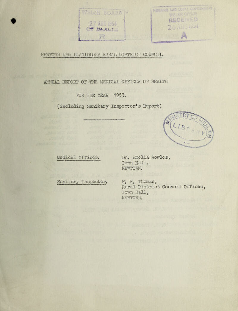 iYERTOWN AND UANIDLOPS RURAL DISTRICT COUNCIL. ANNUAL REPORT OP THE MEDICAL OPPICER OP HEALTH FOR THE YEAR 1953. (including Sanitary Inspector’s Report) Medical Officer. Dr. Amelia Rowles, Town Hall, NEWTOY®. Sanitary Inspector. H. H. Thomas, Rural District Council Offices, Town I-Iall, NEWTOWN.