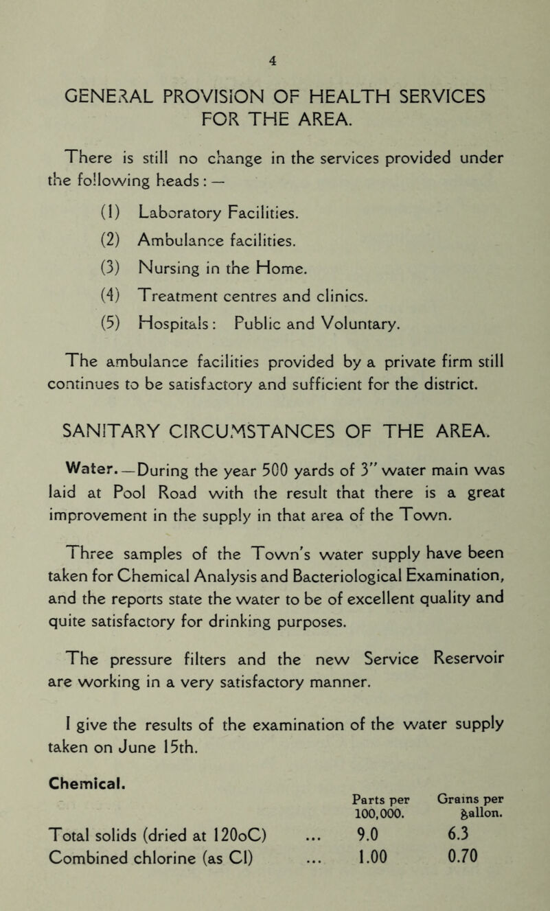 GENERAL PROVISION OF HEALTH SERVICES FOR THE AREA. There is still no change in the services provided under the following heads : — (1) Laboratory Facilities. (2) Ambulance facilities. (3) Nursing in the Home. (4) Treatment centres and clinics. (5) Hospitals : Public and Voluntary. The ambulance facilities provided by a private firm still continues to be satisfactory and sufficient for the district. SANITARY CIRCUMSTANCES OF THE AREA. Water. —During the year 300 yards of 3 water main was laid at Pool Road with the result that there is a great improvement in the supply in that area of the Town. Three samples of the Town's water supply have been taken for Chemical Analysis and Bacteriological Examination, and the reports state the water to be of excellent quality and quite satisfactory for drinking purposes. The pressure filters and the new Service Reservoir are working in a very satisfactory manner. I give the results of the examination of the water supply taken on June 15th. Grams per gallon. 6.3 0.70 Chemical. Parts per 100,000. 9.0 1.00 Total solids (dried at 120oC) Combined chlorine (as Cl)