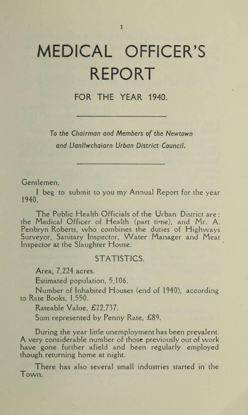 MEDICAL OFFICER’S REPORT FOR THE YEAR 1940. To the Chairman and Members of the Newtown and Uanllwchaiarn Urban District Council. Gentlemen, I beg to submit to you my Annual Report for the year 1940. The Public Health Officials of the Urban District are: the Medical Officer of Health (part time), and Mr. A. Penbryn Roberts, who combines the duties of Highways Surveyor, Sanitary Inspector, Water Manager and Meat Inspector at the Slaughter House. STATISTICS. Area, 7,224 acres. Estimated population, 5,106. Number of Inhabited Houses (end of 1940), according to Rate Books, 1,550. Rateable Value, £22,737. Sum represented by Penny Rate, £89. During the year little unemployment has been prevalent. A very considerable number of those previously out of work have gone further afield and been regularly employed though returning home at night. There has also several small industries started in the Town.