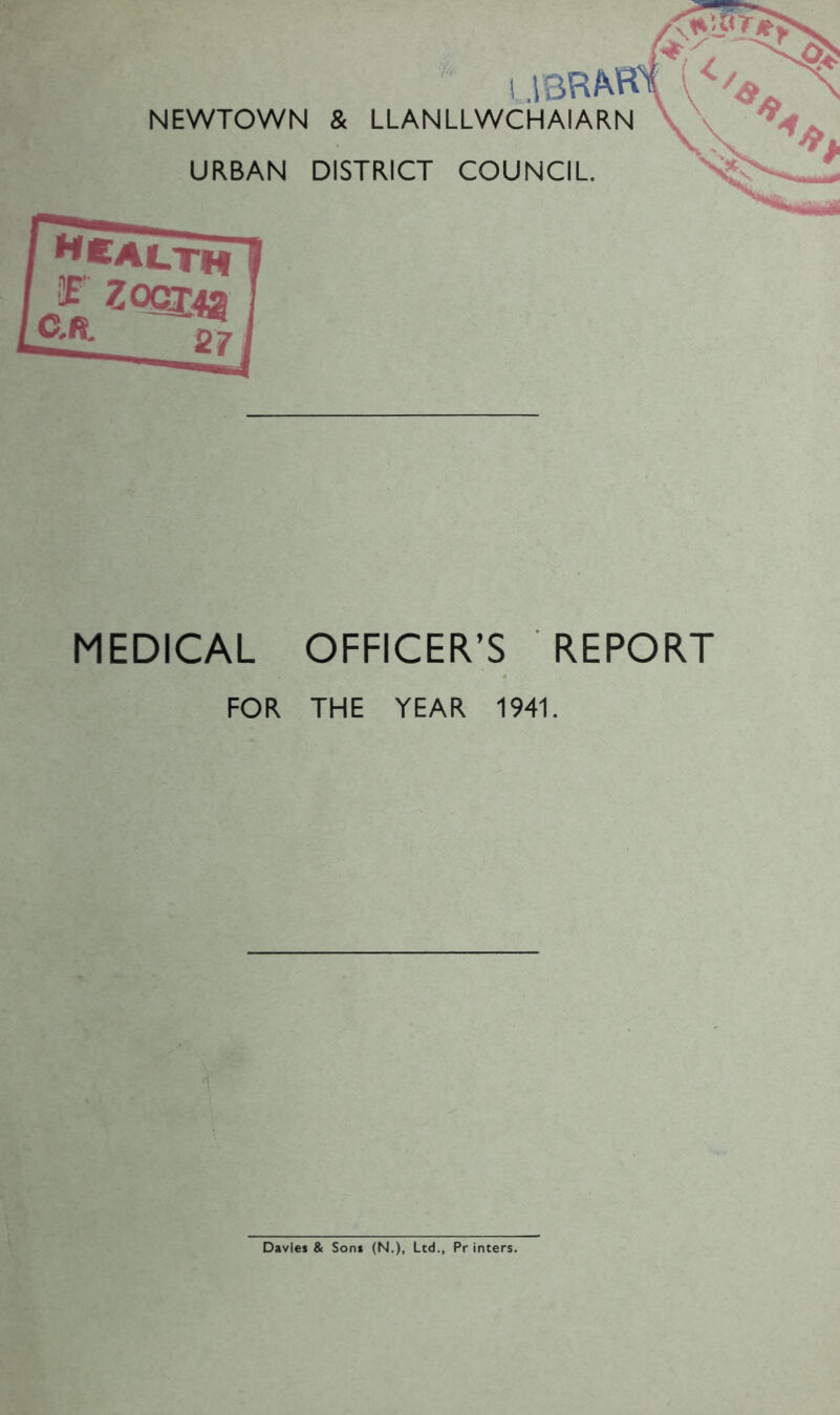 i NEWTOWN & LLANLLWCHAIARN URBAN DISTRICT COUNCIL ft wealth 20^:43 27 MEDICAL OFFICER’S REPORT FOR THE YEAR 1941. Davies & Sons (N.), Ltd., Pr inters.
