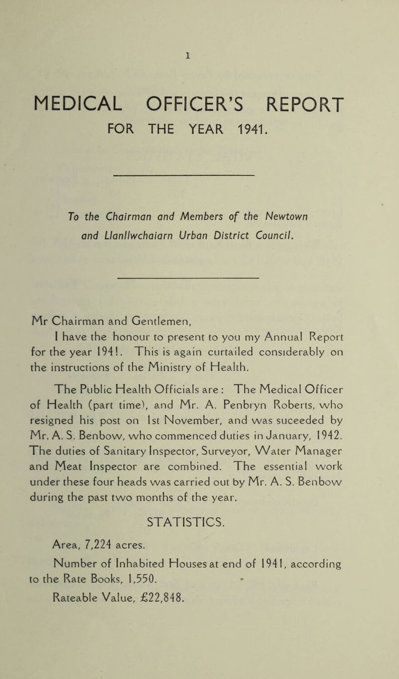 MEDICAL OFFICER’S REPORT FOR THE YEAR 1941. To the Chairman and Members of the Newtown and Llanllwchaiarn Urban District Council. Mr Chairman and Gentlemen, I have the honour to present to you my Annual Report for the year 194!. This is again curtailed considerably on the instructions of the Ministry of Health. The Public Health Officials are : The Medical Officer of Health (part time), and Mr. A. Penbryn Roberts, who resigned his post on 1st November, and was suceeded by Mr. A. S. Benbow, who commenced duties in January, 1942. The duties of Sanitary Inspector, Surveyor, Water Manager and Meat Inspector are combined. The essential work under these four heads was carried out by Mr. A. S. Benbow during the past two months of the year. STATISTICS. Area, 7,224 acres. Number of Inhabited Houses at end of 1941, according to the Rate Books, 1,550. Rateable Value, £22,848.