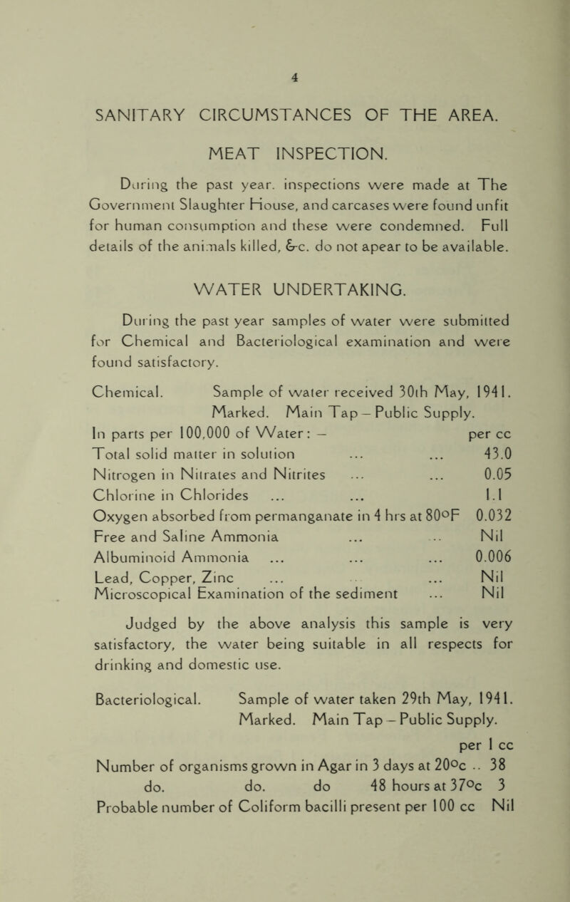 SANITARY CIRCUMSTANCES OF THE AREA. MEAT INSPECTION. During the past year, inspections were made at The Government Slaughter House, and carcases were found unfit for human consumption and these were condemned. Full details of the animals killed, &c. do not apear to be available. WATER UNDERTAKING. During the past year samples of water were submitted for Chemical and Bacteriological examination and were found satisfactory. Chemical. Sample of water received 30th May, 1941. Marked. Main Tap — Public Supply. In parts per 100,000 of Water: — per cc Total solid matter in solution ... ... 43.0 Nitrogen in Nitrates and Nitrites ... ... 0.05 Chlorine in Chlorides ... ... 1.1 Oxygen absorbed from permanganate in 4 hrs at 80°F 0.032 Free and Saline Ammonia ... ... Nil Albuminoid Ammonia ... ... ... 0.006 Lead, Copper, Zinc ... ... Nil Microscopical Examination of the sediment ... Nil Judged by the above analysis this sample is very satisfactory, the water being suitable in all respects for drinking and domestic use. Bacteriological. Sample of water taken 29th May, 1941. Marked. Main Tap — Public Supply. per 1 cc Number of organisms grown in Agar in 3 days at 20°c .. 38 do. do. do 48 hours at 37°c 3 Probable number of Coliform bacilli present per 100 cc Nil