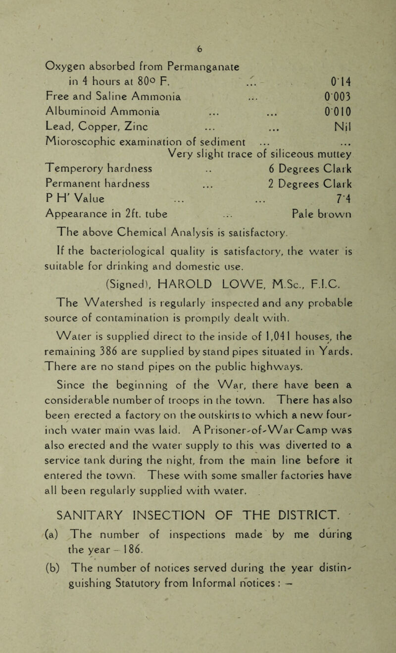Oxygen absorbed from Permanganate in 4 hours at 80° F. ... 014 Free and Saline Ammonia ... 0 003 Albuminoid Ammonia ... ... 0 010 Lead, Copper, Zinc ... ... Nil Mioroscophic examination of sediment Very slight trace of siliceous muttey Temperory hardness .. 6 Degrees Clark Permanent hardness ... 2 Degrees Clark P H' Value ... ... 7*4 Appearance in 2ft. tube ... Pale brown The above Chemical Analysis is satisfactory. If the bacteriological quality is satisfactory, the water is suitable for drinking and domestic use. (Signed), HAROLD LOWE, M.Sc., F.I.C. The Watershed is regularly inspected and any probable source of contamination is promptly dealt with. Water is supplied direct to the inside of 1,04 I houses, the remaining 386 are supplied by stand pipes situated in Yards. There are no stand pipes on the public highways. Since the beginning of the War, there have been a considerable number of troops in the town. There has also been erected a factory on the outskirts to which a new four^ inch water main was laid. A Prisoner-of-War Camp was also erected and the water supply to this was diverted to a service tank during the night, from the main line before it entered the town. These with some smaller factories have all been regularly supplied with water. SANITARY INSECTION OF THE DISTRICT. (a) The number of inspections made by me during the year - 186. (b) The number of notices served during the year distiiv guishing Statutory from Informal notices: —