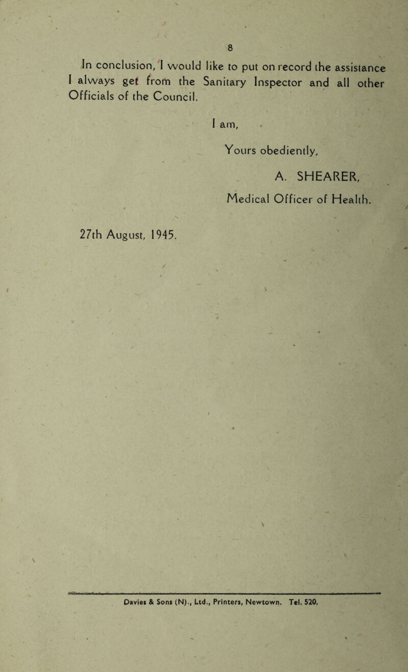 In conclusion,'I would like to put on record the assistance I always get from the Sanitary Inspector and all other Officials of the Council. I am, Yours obediently, A. SHEARER, Medical Officer of Health. 27th August, 1945. Davies & Sons (N)., Ltd., Printers, Newtown. Tel. 520.