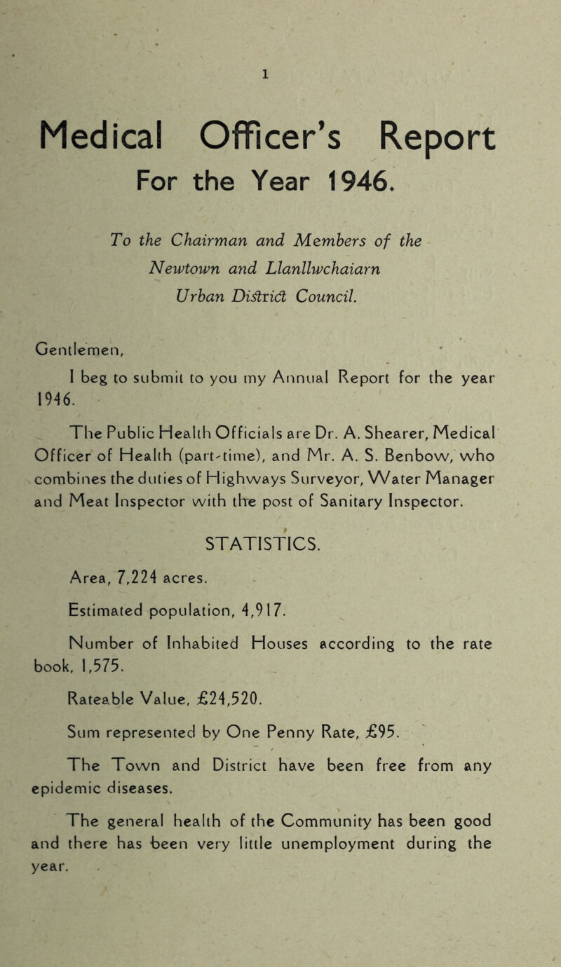 Medical Officer’s Report For the Year 1946. To the Chairman and Members of the Newtown and Llanllwchaiarn Urban Di&ridl Council. Gentlemen, I beg to submit to you my Annual Report for the year 1946. The Public Health Officials are Dr. A. Shearer, Medical Officer of Health (part-time), and Mr. A. S. Benbow, who combines the duties of Highways Surveyor, Water Manager and Meat Inspector with the post of Sanitary Inspector. STATISTICS. Area, 7,224 acres. Estimated population, 4,917. Number of Inhabited Houses according to the rate book, 1,575. Rateable Value, £24,520. Sum represented by One Penny Rate, £95. The Town and District have been free from any epidemic diseases. The general health of the Community has been good and there has been very little unemployment during the year.