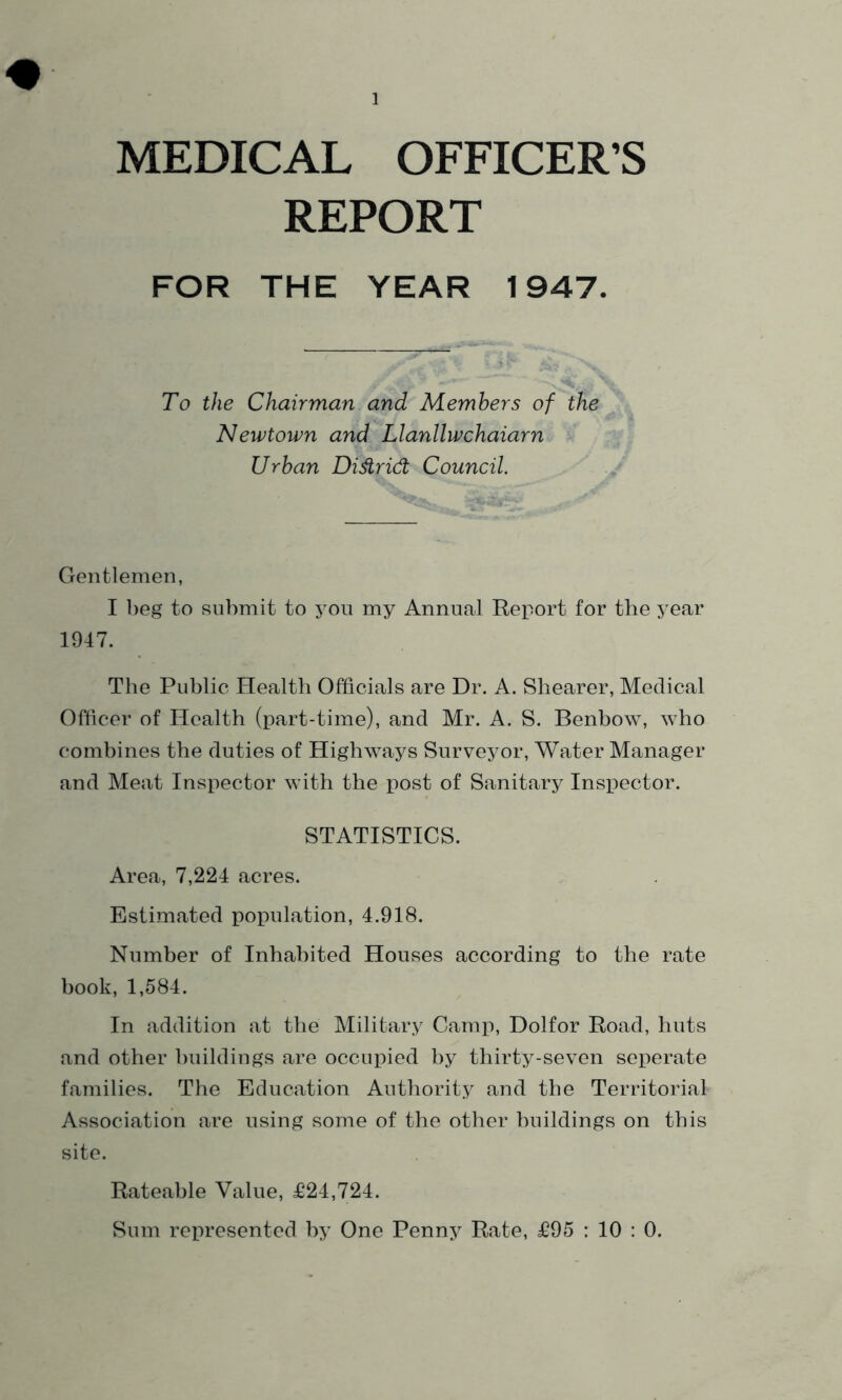 MEDICAL OFFICER’S REPORT FOR THE YEAR 1947. To the Chairman and Members of the Newtown and Llanllwchaiarn Urban Didrid Council. Gentlemen, I beg to submit to you my Annual Report for the year 1947. The Public Health Officials are Dr. A. Shearer, Medical Officer of Health (part-time), and Mr. A. S. Benbow, who combines the duties of Highways Surveyor, Water Manager and Meat Inspector with the post of Sanitary Inspector. STATISTICS. Area, 7,224 acres. Estimated population, 4.918. Number of Inhabited Houses according to the rate book, 1,584. In addition at the Military Camp, Dolfor Road, huts and other buildings are occupied by thirty-seven seperate families. The Education Authority and the Territorial Association are using some of the other buildings on this site. Rateable Value, £24,724. Sum represented by One Penny Rate, £95 : 10 : 0.