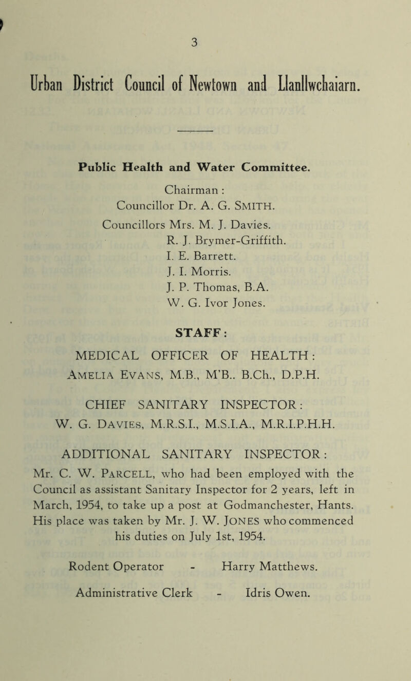 Urban District Council of Newtown and Llanllwcbaiarn. Public Health and Water Committee. Chairman : Councillor Dr. A. G. SMITH. Councillors Mrs. M. J. Davies. R. J. Brymer-Griffith. I. E. Barrett. J. I. Morris. J. P. Thomas, B.A. W. G. Ivor Jones. STAFF : MEDICAL OFFICER OF HEALTH: Amelia Evans, M.B., M’B.. B.Ch., D.P.H. CHIEF SANITARY INSPECTOR: W. G. Davies, M.R.S.I., M.S.I.A., M.R.I.P.H.H. ADDITIONAL SANITARY INSPECTOR: Mr. C. W. ParCELL, who had been employed with the Council as assistant Sanitary Inspector for 2 years, left in March, 1954, to take up a post at Godmanchester, Hants. His place was taken by Mr. J. W. JONES who commenced his duties on July 1st, 1954. Rodent Operator - Harry Matthews. Administrative Clerk Idris Owen.