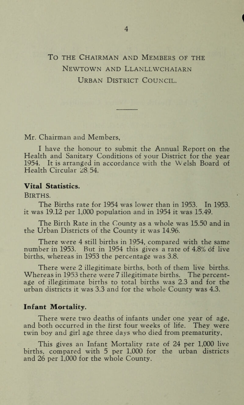 To the Chairman and Members of the Newtown and Llanllwchaiarn Urban District Council. Mr. Chairman and Members, I have the honour to submit the Annual Report on the Health and Sanitary Conditions of your District for the year 1954. It is arranged in accordance with the Welsh Board of Health Circular 28,54. Vital Statistics. Births. The Births rate for 1954 was lower than in 1953. In 1953. it was 19.12 per 1,000 population and in 1954 it was 15.49. The Birth Rate in the County as a whole was 15.50 and in the Urban Districts of the County it was 14.96. There were 4 still births in 1954, compared with the same number in 1953. But in 1954 this gives a rate of 4.8% of live births, whereas in 1953 the percentage was 3.8. There were 2 illegitimate births, both of them live births. Whereas in 1953 there were 7 illegitimate births. The percent- age of illegitimate births to total births was 2.3 and for the urban districts it was 3.3 and for the whole County was 4.3. Infant Mortality. There were two deaths of infants under one year of age, and both occurred in the first four weeks of life. They were twin boy and girl age three days who died from prematurity, This gives an Infant Mortality rate of 24 per 1,000 live births, compared with 5 per 1,000 for the urban districts and 26 per 1,000 for the whole County.