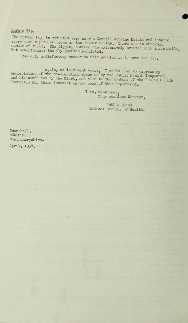 Refuse Tip. ^™CfU3° tli H Situatcd.ver^ mr'r a Council Housing Estate and despite ry care a proLieia arose in the summer months. There was an abnormal number of flies. The tipping surface was extensively treated with insecticide but nevertheless the fly problem persisted. ' d » The only satisfactory answer to this problem is to novo the tip. Again, as in recent years, I would like to express r.y Tt co-operation shown me by the Public Health Inspector  d his stafx and by the Clerk, and also to the Members of the Public Health Committee for their interest in the work of this department. I am, Gentlemen, Your obedient Servant, AMELIA EVANS Medical Officer of Health. Town Hall, NEWTOV/N. Montgomeryshire• April, 1958.