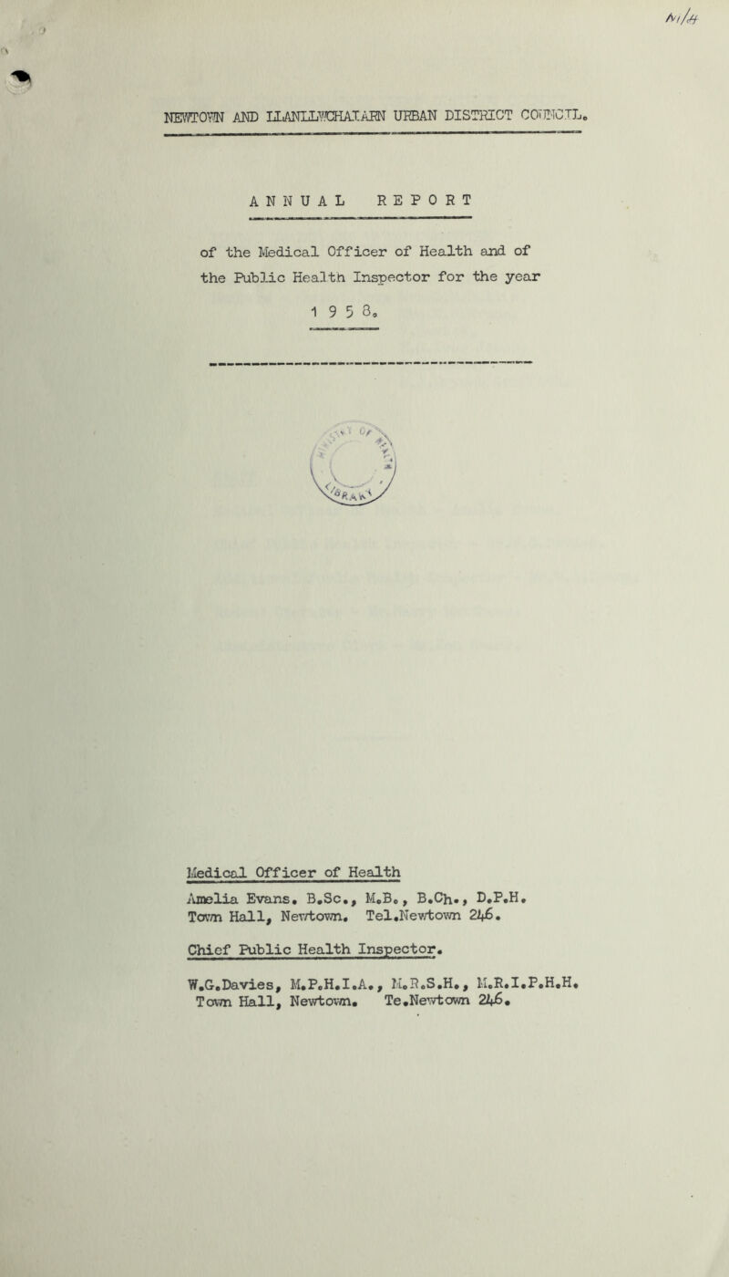 NEWTOW AND IIANMCHAIARN URBAN DISTRICT COUNCIL. ANNUAL REPORT of the Medical Officer of Health and of the Public Health Inspector for the year 19 5 3, Medical Officer of Health Amelia Evans. B.Sc., M.B., B.Ch.> D.P.H. Tovm Hall, Newtown. Tel.Newtown 2i+6 • Chief Public Health Inspector. W.G.Davies, M.P.H.I.A., M.R.S.H., M.R.I.P.H.H. Town Hall, Newtown. Te. Newt own 246.