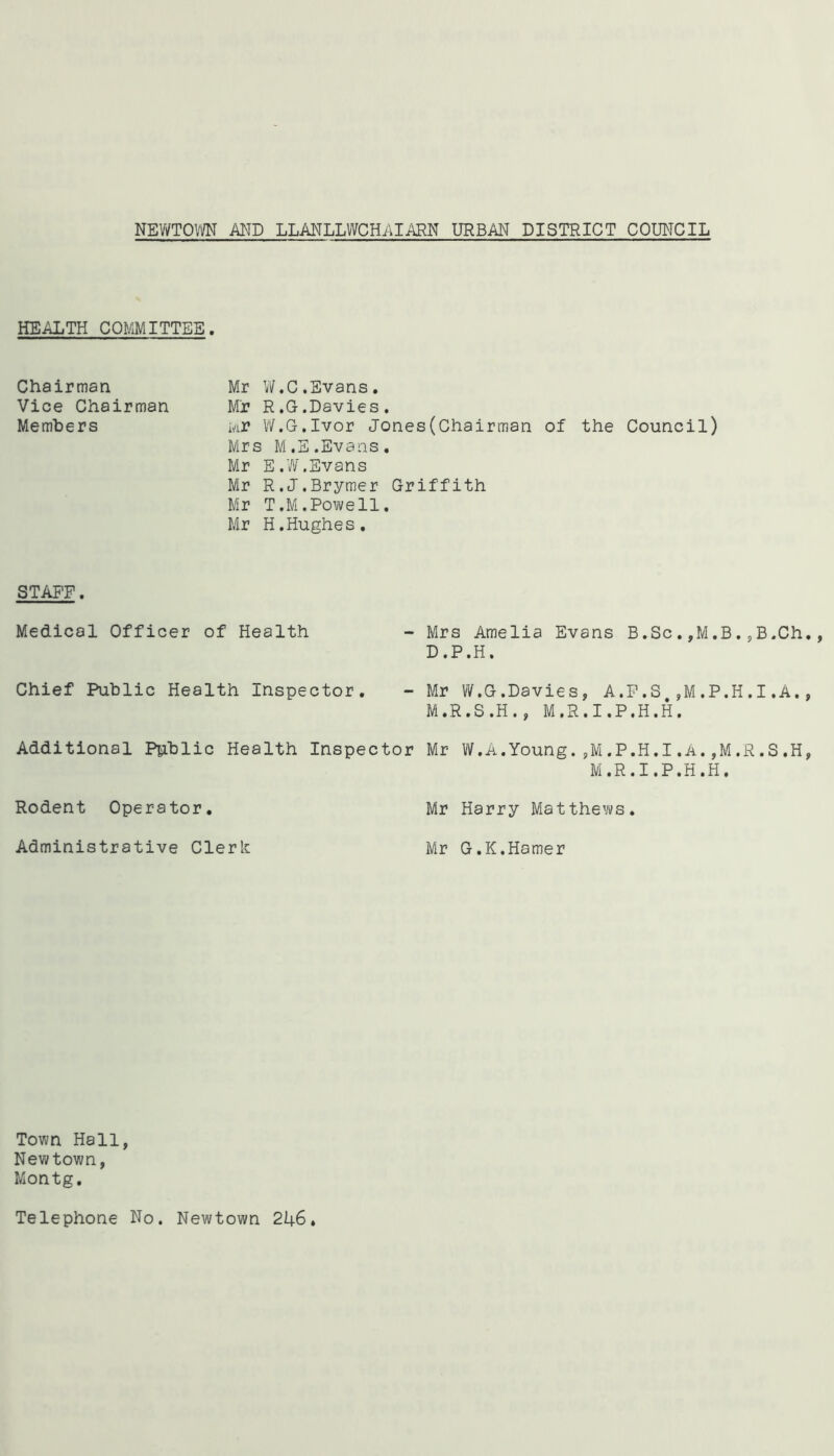 HEALTH COMMITTEE. Chairman Mr W.C.Evans. Vice Chairman Mr R.G.Davies. Members uj* W.G.Ivor Jones(Chairman of the Council) Mrs M.E.Evans. Mr E.W.Evans Mr R.J.Brymer Griffith Mr T.M.Powell. Mr H.Hughes. STAFF. Medical Officer of Health Chief Public Health Inspector. Additional Public Health Inspec Rodent Operator. Administrative Cleric - Mrs Amelia Evans B.Sc. ,M.B. ,B,Ch D.P.H. - Mr W.G.Davies, A.F.S.,M.P.H.1.A. M.R.S.H., M.R.I.P.H.H. r Mr W.A.Young.,M.P.H.I.A.,M.R.S.H M.R.I.P.H.H. Mr Harry Matthews. Mr G.K.Hamer Town Hall, Newtown, Montg. Telephone No. Newtown 246