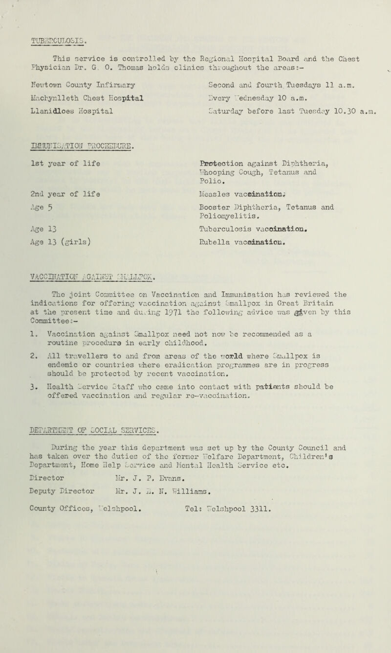 This service is controlled by the Physician Dr. G. 0. Thomas holds clini Dev/town County Infirmary Machynlleth Chest hospital Llanidloes Hospital IHHUTIG,,TI0U ^ROCEEDURE. 1st year of life 2nd year of life Age 5 Age 13 Age 13 (girls) Regional Hospital Board and the Chest cs thioughout the areas Second and fourth. Tuesdays 11 a.m. livery Wednesday 10 a.m. Saturday before last Tuesday 10.30 a.m. Protection against Diphtheria, r'hooping Cough, Tetanus and Polio. Measles vaccination; Booster Diphtheria, Tetanus and Poliomyelitis. Tuberculosis vaccination. Rubella vaccination. VACCHTATI01' AGAISST SIL'.LLPOH. The joint Committee on Vaccination and Immunisation has reviewed the indications for offering vaccination against Smallpox in Great Britain at the present time and during 1971 the following advice was g£ven by this Committee;- 1. Vaccination against Smallpox need not now be recommended as a routine procedure in early childhood. 2. All travellers to and from areas of the world where Gmailpox is endemic or countries where eradication programmes are in progress should be protected by recent vaccination. 3. Health Service Staff who came into contact with patients should be offered vaccination and regular re--vaccination. DEPARTICIIT OP SOCIAL SERVICES. During the year this department was set up by the County Council and has taken over the duties of the former V.'clfare Department, Children*a Department, Home Help Lorvice and Mental Health Service etc. Mr, J. ?, Evans. Mr. J. J-J • II. Williams. Director Deputy Director County Offices, elshpool Tels Eelshpool 3311.