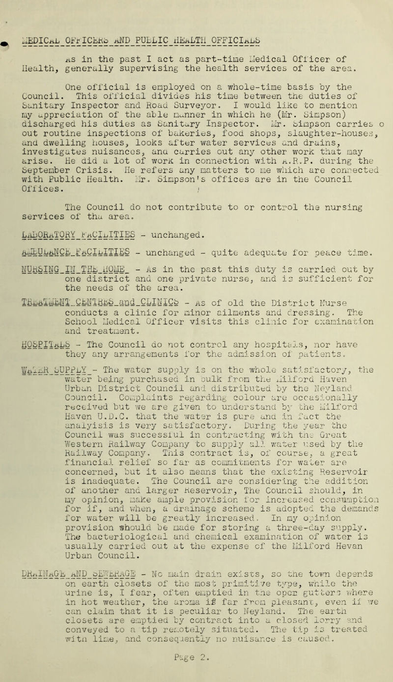 ^EDICiiL_Ofr I CLKb_/iND_ PUBLIC j!EaLTH_ OFFICIAhb as in the past I act as part-time Lledical Officer of Health, generally supervising the health services of the area. One official is employed on a whole-time basis by the Council. This official divides his time between the duties of banitary Inspector and Road Surveyor. I would like to mention my appreciation of the able Danner in which he (Mr. Simpson) discharged his duties as Sanitary Inspector. LIr. bimpson carries o out routine inspections of bakeries, food shops, slaughter-houses, and dwelling houses, looks after water services and drains, investigates nuisances, ana carries out any other work that may arise. He did a lot of work in connection with a.R.P. during the September Crisis. He refers any matters to me which are connected with Public Health. Hr. Simpson’s offices are in the Council Offices. j The Council do not contribute to or control the nursing services of tha area. - unchanged. ^a^yh^CF_FaCIijITIES _ unchanged - quite adequate for peace time. NDRSING_IN_THE_HOME_ - as in the past this duty is carried out by one district and one private nurse, and is sufficient for the needs of the area. TRriiTHiHT_CFNlRmS_and_CLINICb - as of old the District Hurse conducts a clinic for minor ailments and dressing. The School Lledical Officer visits this clinic for examination and treatment. HOSPITALS - The Council do not control any hospitals, nor have they any arrangements for the admission of patients. ¥^ihtt_bUPPLY_- The water supply is on the whole satisfactory, the water being purchased in sulk from the Milford Haven- Urban District Council and distributed by the Nevland Council. Complaints regarding colour are occasionally received but we are given to understand by the Milford Haven U.D.C. that the water is pure and in fact the anaiyisis is very satisfactory. During the year the Council was successiul in contracting with the Great Western Railway Company to supply all water used by the Railway Company, This contract is, of course, a great financial relief so far as commitments for water are concerned, but it also means that the existing Reservoir is inadequate. The Council are considering the addition of another and larger Reservoir, The Council should, in my opinion, make ample provision for increased consumption for if, and when, a drainage scheme is adopted the demands for water will be greatly increased. In my opinion provision whould be made for storing a three-day supply. The bacteriological and chemical examination of water is usually carried out at the expense of the Milford Hevan Urban Council. GhelM£k'E_ aH D_ bhi'- No main drain exists, so the town depends on earth closets of the most primitive type, while the urine is, I fear, often emptied in the open gutters where in hot weather, the aroma if far from pleasant, even if we can claim that it is peculiar to Neyland. The earth closets are emptied by contract into a closed lorry and conveyed to a tip remotely situated. The tip is treated with lime, and consequently no nuisance is caused. Page O k. o