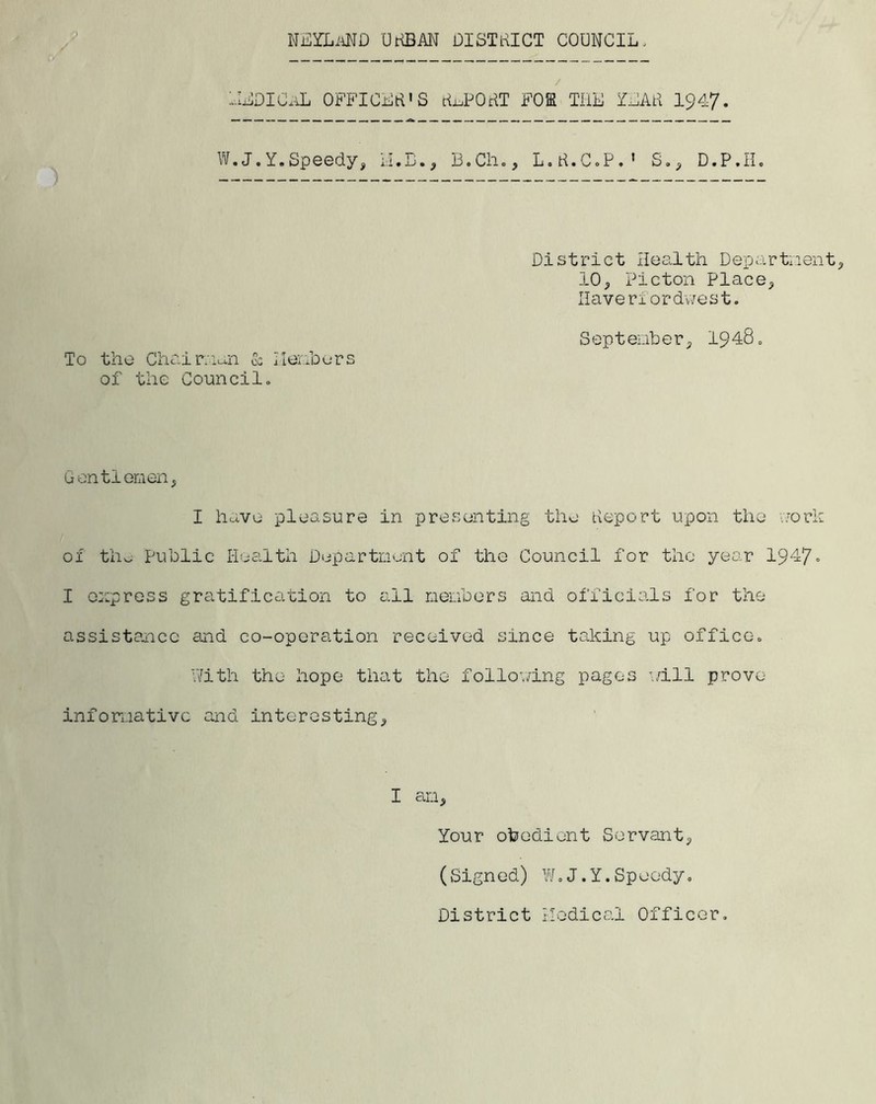 NEYLAND ukbm oistrict council. HEDICxL OFFICER'S ttnPOHT FOE THE YEAH 1947. W.J.Y.Speedy, II.E., B.Ch., L.H.C.P.’ S., D.P.II. To the Chairman & Members of the Council. District Health Department, 10, Picton Place, Haver1ordwest. September, 1948, Gentlemen, I have pleasure in presenting the deport upon the work of the Public Health Department of the Council for the year 1947° I express gratification to ail members and officials for the assistance and co-operation received since taking up office. With the hope that the following pages will prove informative and interesting, I am. Your obedient Servant, (Signed) W.J.Y.Speedy. District Medical Officer.