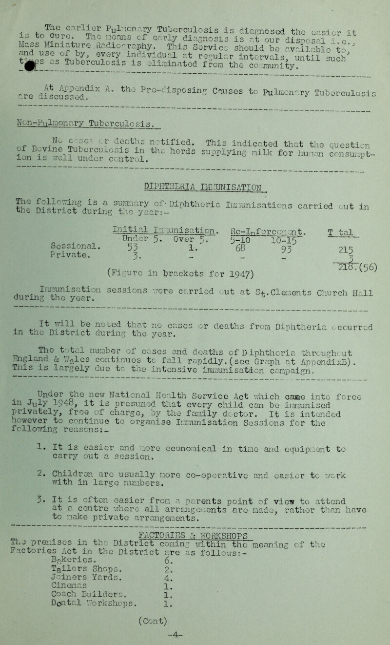 is to cure The earlier Pul:ionary Tuberculosis is diagnosed th o easier it „ ... . . T’a0 !??ans cf early diagnosis is at our disposal 1 Iiass Miniature hadio-raphy. This Service should be avaiiabl. f?d use of by, every individual at regular Intervals, until such' tj§^s as Tuberculosis is eliainatod from the coanunity .0 to ore A* th0 Pro-disposins Causes to pulmonary Tuberculo SI, Nen-Pnlmonary Tuberculosis. ^ TO .N' £ cr deGths notified. This indicated that the Question h0rdS SUpPlylnE Hllk £or DIPHTHERIA IIP TINT S ATI ON The following is a summary of-Diphtheria the District during the year,- Immunisations carried out in Sessional. Private. mitial immunisation. Under 5* Over 5. 55 1/ 5- Re-Infor cement, 5-10 ~ 10-15 68 95 (Figure in brackets for 1947) T tal 215 “21^7(56) Inmunisation sessions during the year. ’acre carried cut at S^.Clements Church Hall . 1^ yill he no bed tnat no cases or deaths from Diphtheria r ecurred in the District during the year. The total number of cases and deaths of Diphtheria throughout England cs Vgles continues to fall rapidly, (see Graph at AppendixE) . Tnis is largely due to the intensive immunisation campaign. Under tne.new National Health Service Act which came into force m July 3-94o, it is presumed that every child can be Immunised privately, free.of charge, by the family doctor. It is intended however to continue to organise Immunisation Sessions for the following reasonss_ 1. It is easier and more economical in time and equipment to carry out a session. 2. Children arc usually more co-operative and easier to work with in large numbers. 5. It is often easier from a parents point of view to attend at a centre where all arrangements arc made, rather than have to make private arrangements. _ . FACTORIES Cc WORKSHOPS xhe premises in the District coming within the meanin Factories Act in the District are as follows Bakeries. 6. Tailors Shops. 2. Joiners Yards. 4. Cinemas 1. Coach Builders. 1. Dent al V;o rk shop s. 1. cf the (Cent)