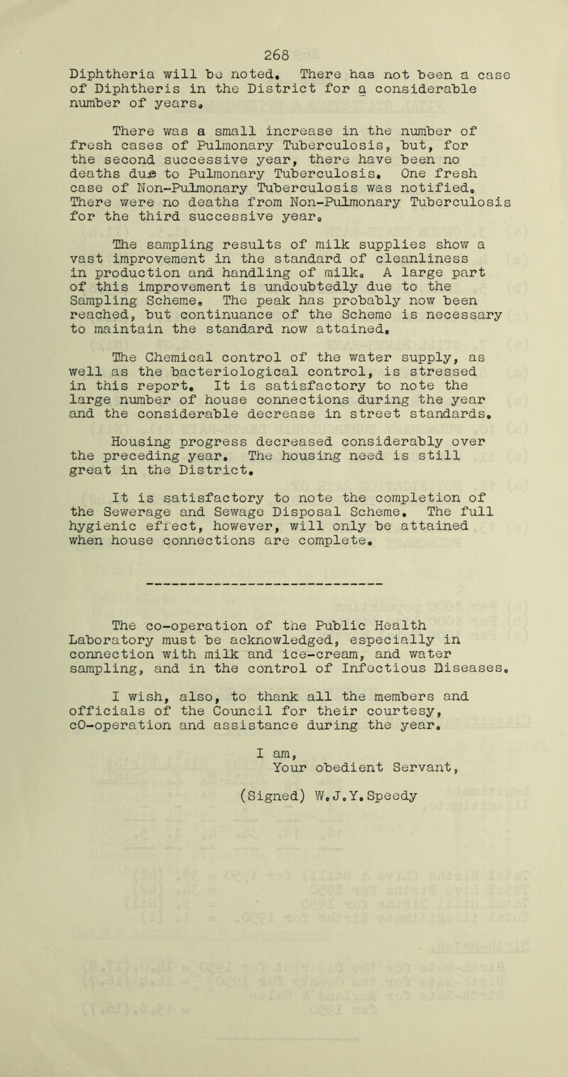 Diphtheria will he noted. There has not been a case of Diphtheris in the District for a considerable number of years. There was a small increase in the number of fresh cases of Pulmonary Tuberculosis, but, for the second successive year, there have been no deaths du^ to Pulmonary Tuberculosis, One fresh case of Non~Pu,lmonary Tuberculosis was notified. There were no deaths from Non-Pulmonary Tuberculosis for the third successive year. The sampling results of milk supplies show a vast improvement in the standard of cleanliness in production and handling of milk, A large part of this improvement is undoubtedly due to the Sampling Scheme, The peak has probably now been reached, but continuance of the Scheme is necessary to maintain the standard now attained. The Chemical control of the water supply, as well as the bacteriological control, is stressed in this report. It is satisfactory to note the large number of house connections during the year and the considerable decrease in street standards. Housing progress decreased considerably over the preceding year. The housing need is still great in the District, It is satisfactory to note the completion of the Sewerage and Sewage Disposal Scheme, The full hygienic effect, however, will only be attained when house connections are complete. The co-operation of the Public Health Laboratory must be acknowledged, especially in connection with milk and ice-cream, and water sampling, and in the control of Infectious Diseases, I wish, also, to thank all the members and officials of the Council for their courtesy, cO-operation and assistance during the year, I am, Your obedient Servant, (Signed) W,J0Y.Speedy