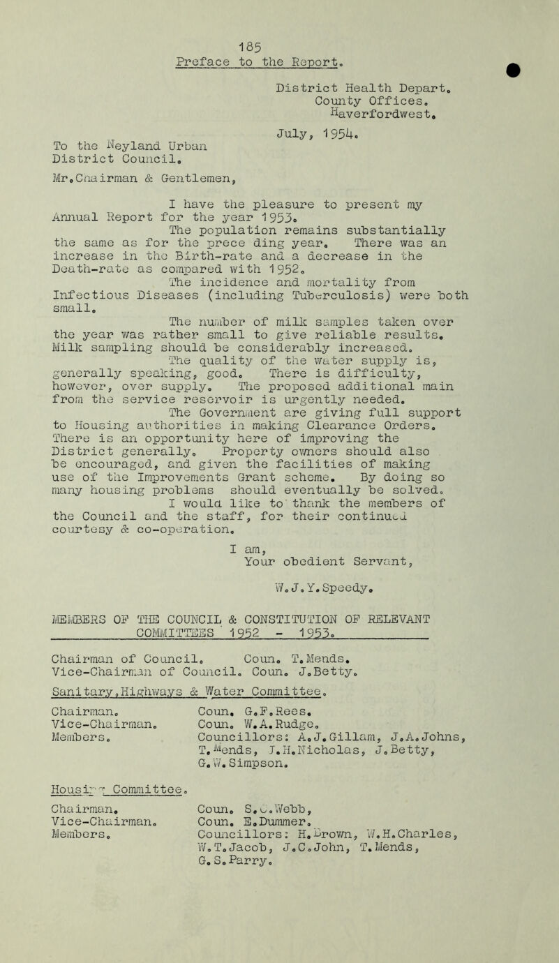 Preface to the Report., District Health Departo County Offices. Haverfordwest* July, 1954o To the Neyland Urban District Council* Mr*Chairman & Gentlemen, I have the pleasure to present my Annual Report for the year 1953» The population remains substantially the same as for the prece ding year* There was an increase in the Birth-rate and a decrease in the Death-rate as compared with 1952* The incidence and mortality from Infectious Diseases (including Tuberculosis) were both small* The number of milk samples taken over the year was rather small to give reliable results* Milk sampling should be considerably increased* The quality of the water supply is, generally speaking, good* There is difficulty, however, over supply* The proposed additional main from the service reservoir is urgently needed. The Government are giving full support to Housing authorities in making Clearance Orders* There is an opportunity here of improving the District generally. Property owners should also be encouraged, and given the facilities of making use of the Improvements Grant scheme. By doing so many housing problems should eventually be solved, I would like to thank the members of the Council and the staff, for their continued courtesy & co-operation* I am, Your obedient Servant, W«J,Y.Speedy. MEMBERS OP THE COUNCIL & CONSTITUTION OP RELEVANT COMMITTEES ' 1952 - 1953o Chairman of Council* Coun* T,Mends. Vice-Chairman of Council* Coun. J*Betty* Sanitary *Highways & Water Committee* Chairman* Coun, G.P.Rees. Vice-Chairman. Coun* W.A.Rudge* Members* Councillors: A*J.Gillarn, J.A.Johns, T.Mends, J.H.Nicholas, J*Betty, G,W.Simpson* Housirg Committee * Chairman* Vice-Chairman. Members* Coun* S.C.Webb, Coun. E.Dummer. Councillors: H*Brown, W.H.Charles, W.T.Jacob, J.C.John, T.Mends, G.S.Parry.