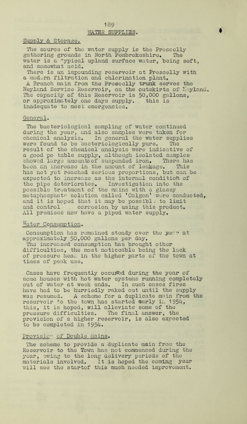 WATER SUPPLIES. Supply & Storage. The source of the water supply is the Prescelly gathering grounds in North Pembrokeshire. The v/ater is a typical upland surface water, being soft, and somewhat acid0 There is an impounding reservoir at Prescelly with a modern filtration and chlorination plant. A Branch main from the Prescelly trunk serves the Neyland Service Reservoir, on the outskirts of Thyland. The capacity of this Reservoir is 50?000 gallons, or approximately one days supply. this is inadequate to meet emergencies. General. The bacteriological sampling of water continued during the year, and also samples were taken for chemical analysis. In general the water supplies were found to be bacteriologically pure. The result of the chemical analysis were indicative of a good po table supply, although isolated samples shov/cd large amounts of suspended iron. There has been an increase in the amount of leakage. This has not yet reached serious proportions, but can be expected to increase as the internal conditio^ of the pipe deteriorates. Investigation into the possible treatment of the mains v/ith a glassy metaphosphate solution called 'Calgon’ wore conducted, and it is hoped that it may bo possibl ; to limit and control corrosion by using this product. All premises now have a piped v/ater supply. Water Consumption. Consumption has remained steady over the yecr at approximately 50,000 gallons per day. The increased consumption has brought other difficulties, the most noticeable being the lack of pressure heat, in the higher parts of the town at times of peak use. Cases have frequently oecuiftd during the year of some houses with hot v/ater systems running completely out of v/ater at week ends. In such cases fires have had to be hurriedly raked out until the supply was resumed. A scheme for a duplicate main from the reservoir to the town has started early in 1954? this, it is hoped, will alleviate some of the pressure difficulties. The final answer, the provision of a higher reservoir, is also expected to be completed in 1954» Provision of Double Hains. The scheme to provide a duplicate main from the Reservoir to the Town has not commenced during the year, owing to the long delivery periods of the materials involved. It is hoped the coming . year will see the startof this much needed improvement.