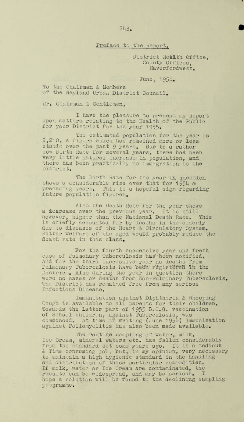 Preface to the Reports District Ile&Hith. Office, County Offices, Haverfordwest. June, 1954. 'To the Chairman & Members of the Neyland Urba.i District Council. Mr. Chairman & Gentlemen, I have the pleasure to present my Report upon matters relating to the Health of the Public for your District for the year 1955* The estimated population for the year is 2,210, a figure which has remained more or less static over the past 9 years. Due to a rather low Birth Rate for several years, there had been very little natural increase in population, and there has been practically no immigration to the District. The Birth Rate for the year in question shows a considerable rise over that for 1954 & preceding years. This is a hopeful sign regarding future population figures. Also the Death Rate for the year shows a dearease over the previous year. It is still however, higher than the National Death Rate. This is chiefly accounted for by deaths in the elderly due to diseases of the Heart & Circulatory System. Better welfare of the aged would probably reduce the death rate in this class, Por the fourth successive year one fresh case of Pulmonary Tuberculosis has''been ' no tif ied. And for the third successive year no deaths from Pulmonary Tuberculosis have bbchV rdgis'tSb’bd In the District. Also during the year in question there were no cases or deaths from Non-Pulmonary Tuberculosis. The District has remained free from any serious Infectious Disease. Immunisation against Diphtheria & Whooping Cough is available to all parents for their children. Towards the latter part of 1955 B.C.G. vaccination of School children, against Tuberculosis, was commenced. At time of writing (June 1956) Immunisation against Poliomyelitis has also been made available. The routine sampling of water, milk, Ice Cream, mineral waters etc. has fallen considerably from the standard set some years ago. It is a tedious & Time consuming joly but, in my opinion, very necessary to maintain a high hygienic standard in the handling and distribution of these particular commodities. If milk, water or Ice Cream are contaminated, the results can be widespread, and may be serious. I hope a solution will be found to the declining sampling p 'j gramme.