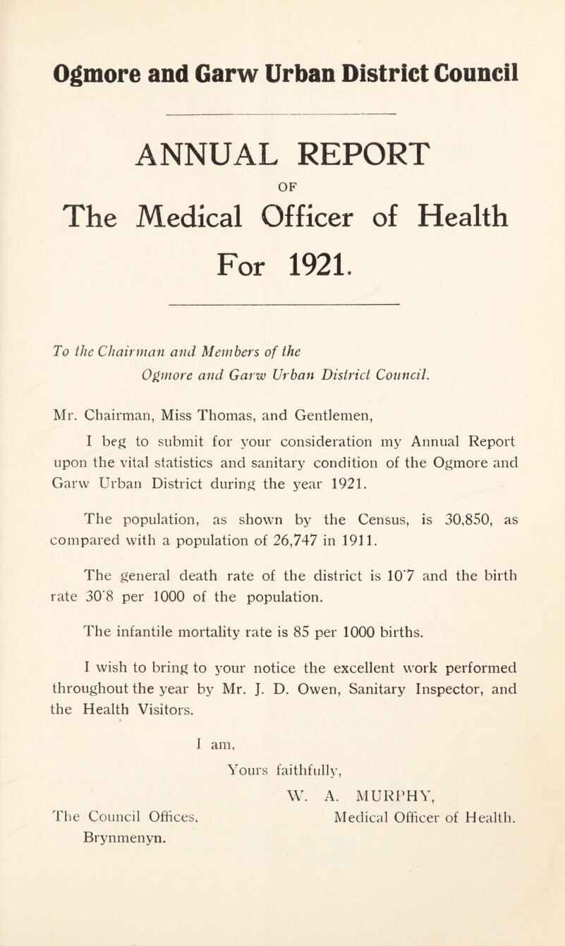 Ogmore and Garw Urban District Council ANNUAL REPORT OF The Medical Officer of Health For 1921. To the Chairman and Members of the Ogmore and Garw Urban District Council. Mr. Chairman, Miss Thomas, and Gentlemen, I beg to submit for your consideration my Annual Report upon the vital statistics and sanitary condition of the Ogmore and Garw Urban District during the year 1921. The population, as shown by the Census, is 30,850, as compared with a population of 26,747 in 1911. The general death rate of the district is 10*7 and the birth rate 30‘8 per 1000 of the population. The infantile mortality rate is 85 per 1000 births. I wish to bring to your notice the excellent work performed throughout the year by Mr. J. D. Owen, Sanitary Inspector, and the Health Visitors. I am, Yours faithfully, W. A. MURPHY, Medical Officer of Health. The Council Offices, Brynmenyn.