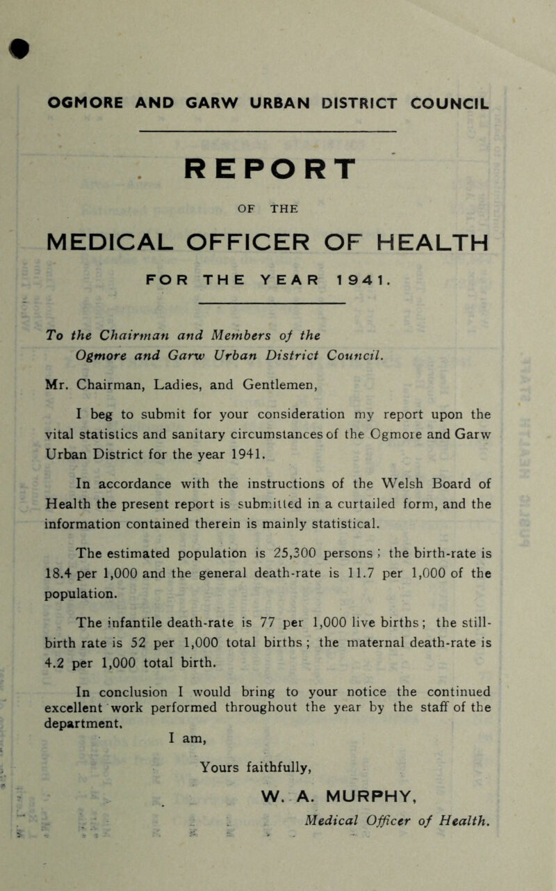 OGMORE AND GARW URBAN DISTRICT COUNCIL REPORT OF THE MEDICAL OFFICER OF HEALTH FOR THE YEAR 194 1. To the Chairman and Members of the Ogmore and Garw Urban District Council. Mr. Chairman, Ladies, and Gentlemen, I beg to submit for your consideration my report upon the vital statistics and sanitary circumstances of the Ogmore and Garw Urban District for the year 1941. In accordance with the instructions of the Welsh Board of Health the present report is submitted in a curtailed form, and the information contained therein is mainly statistical. The estimated population is 25,300 persons ; the birth-rate is 18.4 per 1,000 and the general death-rate is 11.7 per 1,000 of the population. The infantile death-rate is 77 per 1,000 live births; the still- birth rate is 52 per 1,000 total births ; the maternal death-rate is 4.2 per 1,000 total birth. In conclusion I would bring to your notice the continued excellent work performed throughout the year by the staff of the department. I am, Yours faithfully, W. A. MURPHY, ■ - Medical Officer of Health.