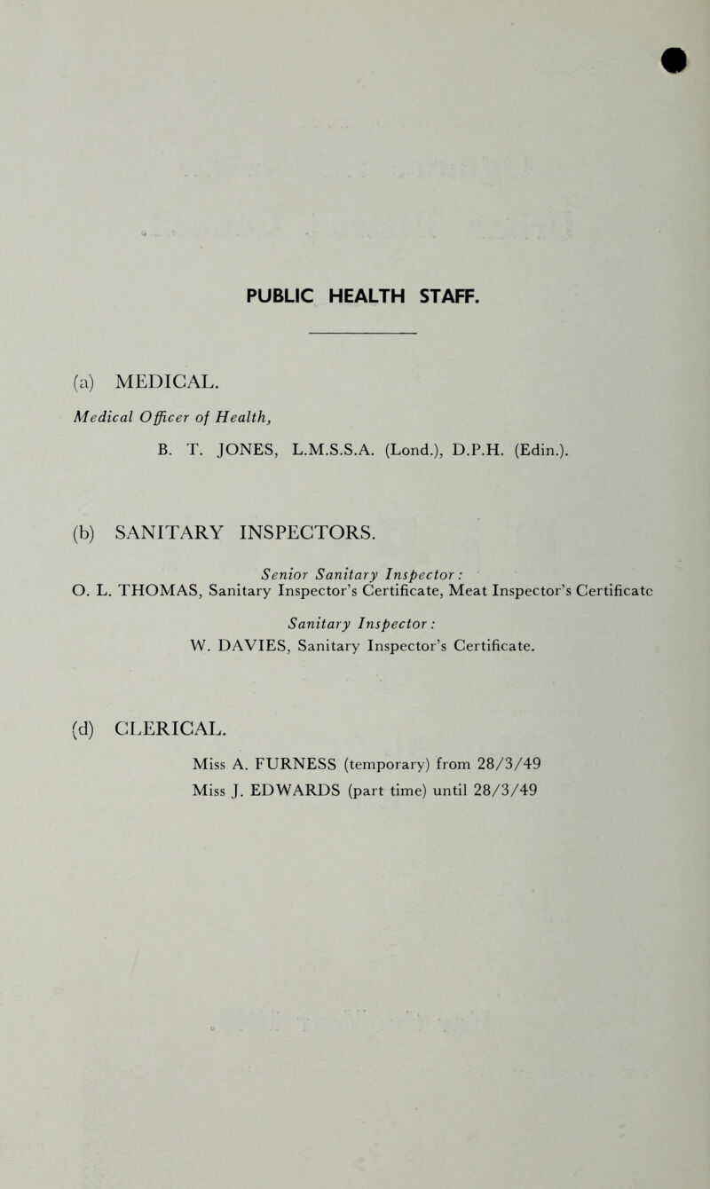 PUBLIC HEALTH STAFF. (a) MEDICAL. Medical Officer of Health, B. T. JONES, L.M.S.S.A. (Lond.), D.P.H. (Edin.). (b) SANITARY INSPECTORS. Senior Sanitary Inspector: O. L. THOMAS, Sanitary Inspector’s Certificate, Meat Inspector’s Certificate Sanitary Inspector: W. DAVIES, Sanitary Inspector’s Certificate. (d) CLERICAL. Miss A. FURNESS (temporary) from 28/3/49 Miss J. EDWARDS (part time) until 28/3/49