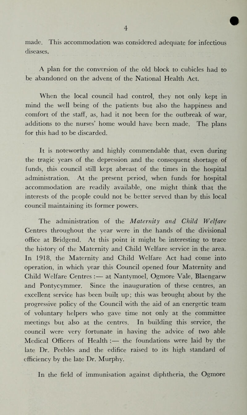 made. This accommodation was considered adequate for infectious diseases. A plan for the conversion of the old block to cubicles had to be abandoned on the advent of the National Health Act. When the local council had control^ they not only kept in mind the well being of the patients but also the happiness and comfort of the staff, as, had it not been for the outbreak of war, additions to the nurses’ home would have been made. The plans for this had to be discarded. It is noteworthy and highly commendable that, even during the tragic years of the, depression and the consequent shortage of funds, this council still kept abreast of the times in the hospital administration. At the present period, when funds for hospital accommodation are readily available, one might think that the interests of the people could not be better served than by this local council maintaining its former powers. The administration of the Maternity and Child Welfare Centres throughout the year were in the hands of the divisional office at Bridgend. At this point it might be interesting to trace the history of the Maternity and Child Welfare service in the area. In 1918, the Maternity and Child Welfare Act had come into operation, in which year this Council opened four Maternity and Child Welfare Centres :— at Nantymoel, Ogmore Vale, Blaengarw and Pontycymmer. Since the inauguration of these centres, an excellent service has been built up; this was brought about by the progressive policy of the Council with the aid of an energetic team of voluntary helpers who gave time not only at the committee meetings but also at the centres. In building this service, the council were very fortunate in having the advice of two able Medical Officers of Health :— the foundations were laid by the late Dr. Peebles and the edifice raised to its high standard of efficiency by the late Dr. Murphy. In the field of immunisation against diphtheria, the Ogmore