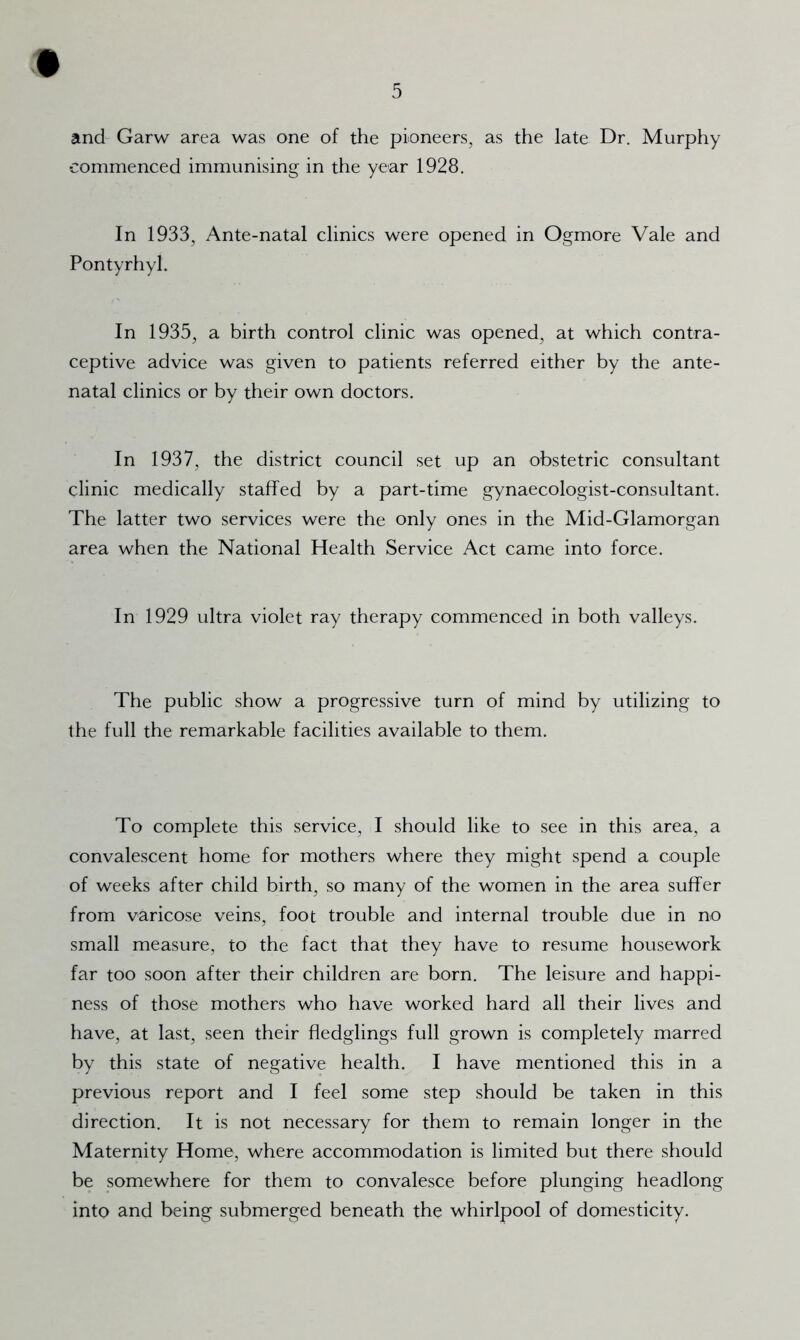 and' Garw area was one of the pioneers, as the late Dr. Murphy commenced immunising in the year 1928. In 1933, Ante-natal clinics were opened in Ogmore Vale and Pontyrhyl. In 1935, a birth control clinic was opened, at which contra- ceptive advice was given to patients referred either by the ante- natal clinics or by their own doctors. In 1937, the district council set up an obstetric consultant clinic medically staffed by a part-time gynaecologist-consultant. The latter two services were the only ones in the Mid-Glamorgan area when the National Health Service Act came into force. In 1929 ultra violet ray therapy commenced in both valleys. The public show a progressive turn of mind by utilizing to the full the remarkable facilities available to them. To complete this service, I should like to see in this area, a convalescent home for mothers where they might spend a couple of weeks after child birth, so many of the women in the area suffer from varicose veins, foot trouble and internal trouble due in no small measure, to the fact that they have to resume housework far too soon after their children are born. The leisure and happi- ness of those mothers who have worked hard all their lives and have, at last, seen their fledglings full grown is completely marred by this state of negative health. I have mentioned this in a previous report and I feel some step should be taken in this direction. It is not necessary for them to remain longer in the Maternity Home, where accommodation is limited but there should be somewhere for them to convalesce before plunging headlong into and being submerged beneath the whirlpool of domesticity.