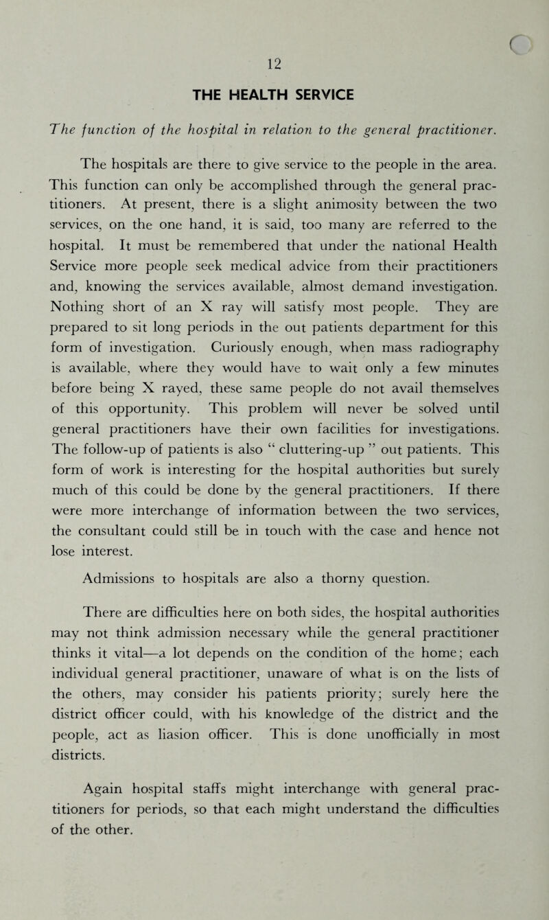 f THE HEALTH SERVICE The function of the hospital in relation to the general practitioner. The hospitals are there to give service to the people in the area. This function can only be accomplished through the general prac- titioners. At present, there is a slight animosity between the two services, on the one hand, it is said, too many are referred to the hospital. It must be remembered that under the national Health Service more people seek medical advice from their practitioners and, knowing the services available, almost demand investigation. Nothing short of an X ray will satisfy most people. They are prepared to sit long periods in the out patients department for this form of investigation. Curiously enough, when mass radiography is available, where they would have to wait only a few minutes before being X rayed, these same people do not avail themselves of this opportunity. This problem will never be solved until general practitioners have their own facilities for investigations. The follow-up of patients is also “ cluttering-up ” out patients. This form of work is interesting for the hospital authorities but surely much of this could be done by the general practitioners. If there were more interchange of information between the two services, the consultant could still be in touch with the case and hence not lose interest. Admissions to hospitals are also a thorny question. There are difficulties here on both sides, the hospital authorities may not think admission necessary while the general practitioner thinks it vital—a lot depends on the condition of the home; each individual general practitioner, unaware of what is on the lists of the others, may consider his patients priority; surely here the district officer could, with his knowledge of the district and the people, act as liasion officer. This is done unofficially in most districts. Again hospital staffs might interchange with general prac- titioners for periods, so that each might understand the difficulties of the other.