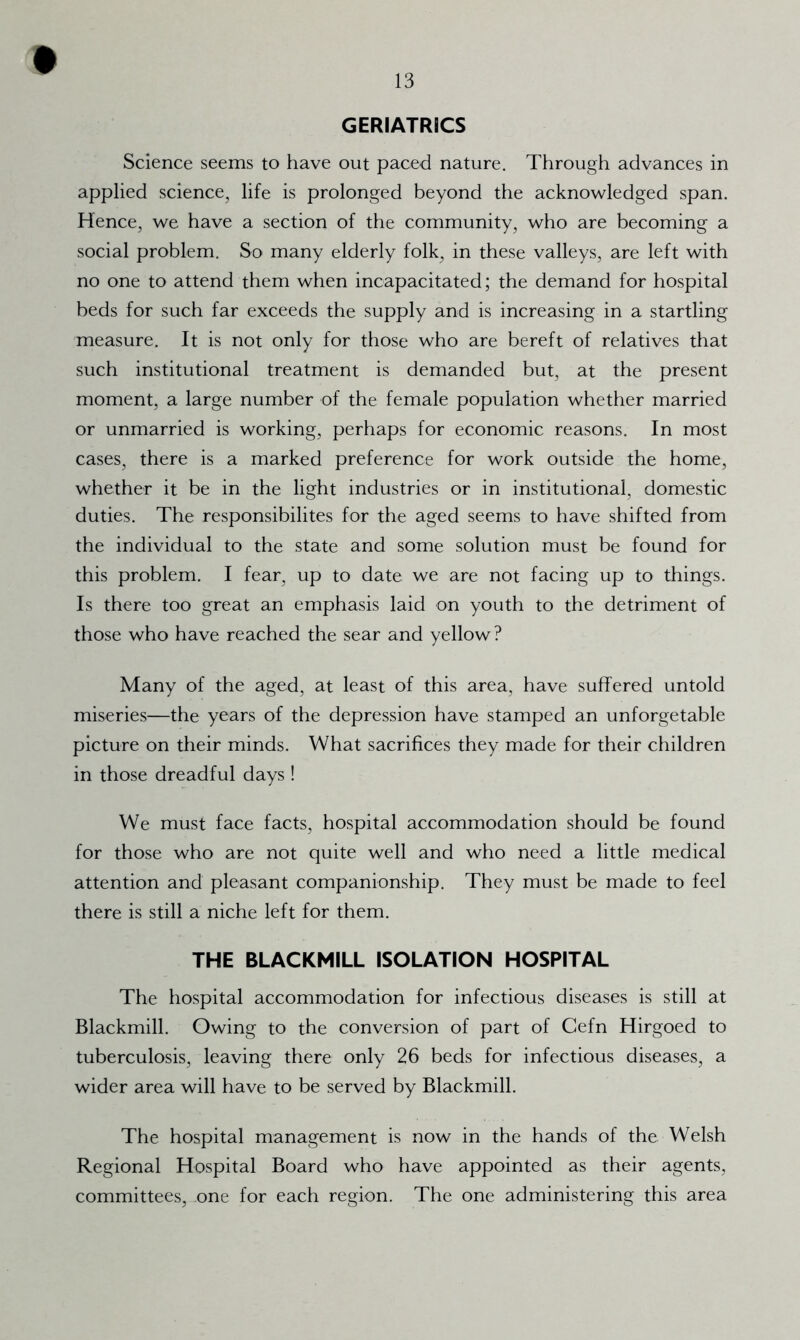 GERIATRICS Science seems to have out paced nature. Through advances in applied science, life is prolonged beyond the acknowledged span. Hence, we have a section of the community, who are becoming a social problem. So many elderly folk, in these valleys, are left with no one to attend them when incapacitated; the demand for hospital beds for such far exceeds the supply and is increasing in a startling measure. It is not only for those who are bereft of relatives that such institutional treatment is demanded but, at the present moment, a large number of the female population whether married or unmarried is working, perhaps for economic reasons. In most cases, there is a marked preference for work outside the home, whether it be in the light industries or in institutional, domestic duties. The responsibilites for the aged seems to have shifted from the individual to the state and some solution must be found for this problem. I fear, up to date we are not facing up to things. Is there too great an emphasis laid on youth to the detriment of those who have reached the sear and yellow ? Many of the aged, at least of this area, have suffered untold miseries—the years of the depression have stamped an unforgetable picture on their minds. What sacrifices they made for their children in those dreadful days! We must face facts, hospital accommodation should be found for those who are not quite well and who need a little medical attention and pleasant companionship. They must be made to feel there is still a niche left for them. THE BLACKMILL ISOLATION HOSPITAL The hospital accommodation for infectious diseases is still at Blackmill. Owing to the conversion of part of Gefn Hirgoed to tuberculosis, leaving there only 26 beds for infectious diseases, a wider area will have to be served by Blackmill. The hospital management is now in the hands of the Welsh Regional Hospital Board who have appointed as their agents, committees, one for each region. The one administering this area