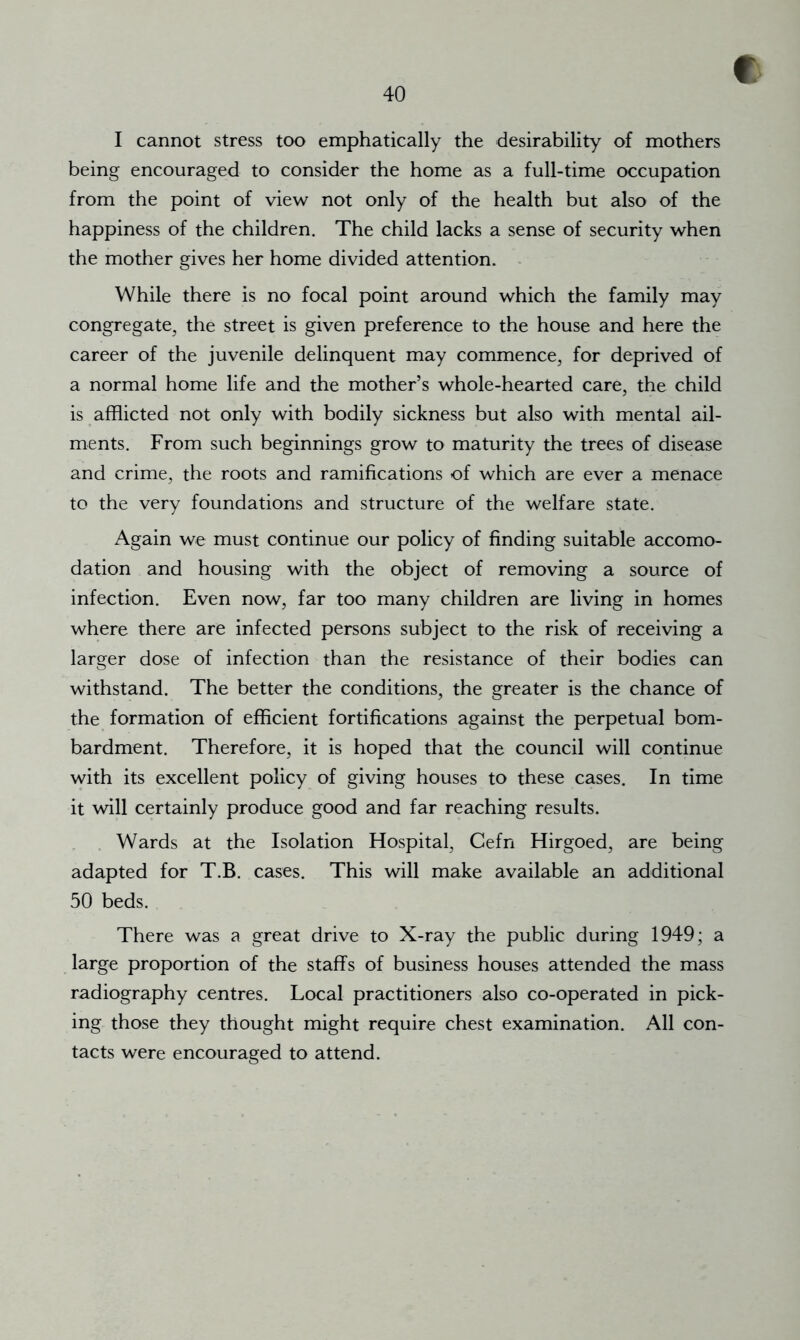 f I cannot stress too emphatically the desirability of mothers being encouraged to consider the home as a full-time occupation from the point of view not only of the health but also of the happiness of the children. The child lacks a sense of security when the mother gives her home divided attention. - While there is no focal point around which the family may congregate, the street is given preference to the house and here the career of the juvenile delinquent may commence, for deprived of a normal home life and the mother’s whole-hearted care, the child is afflicted not only with bodily sickness but also with mental ail- ments. From such beginnings grow to maturity the trees of disease and crime, the roots and ramifications of which are ever a menace to the very foundations and structure of the welfare state. Again we must continue our policy of finding suitable accomo- dation and housing with the object of removing a source of infection. Even now, far too many children are living in homes where there are infected persons subject to the risk of receiving a larger dose of infection than the resistance of their bodies can withstand. The better the conditions, the greater is the chance of the formation of efficient fortifications against the perpetual bom- bardment. Therefore, it is hoped that the council will continue with its excellent policy of giving houses to these cases. In time it will certainly produce good and far reaching results. Wards at the Isolation Hospital, Cefn Hirgoed, are being adapted for T.B. cases. This will make available an additional 50 beds. There was a great drive to X-ray the public during 1949; a large proportion of the staffs of business houses attended the mass radiography centres. Local practitioners also co-operated in pick- ing those they thought might require chest examination. All con- tacts were encouraged to attend.