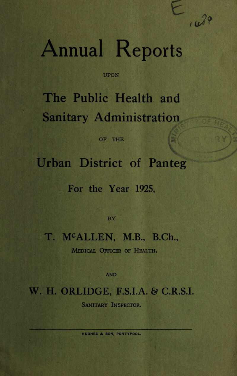 ■ t- Annual Reports UPON The Public Health and Sanitary Administration OF THE Urban District of Panteg For the Year 1925, T. MCALLEN, M.B., B.Ch., Medical Officer of Health, and W. H. ORLIDGE, F.S.I.A. G? C.R.S.I. Sanitary Inspector. HUGHES St SON, PONTYPOOL.