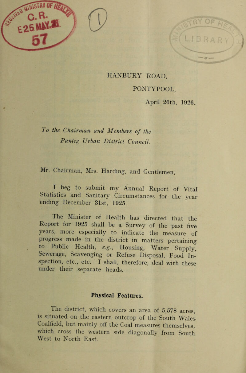 HANBURY ROAD, PONTYPOOL, April 26th, 1926. To the Chairman and Members of the Panteg Urban District Council. Mr. Chairman, Mrs. Harding, and Gentlemen, I beg to submit my Annual Report of Vital Statistics and Sanitary Circumstances for the year ending December 31st, 1925. The Minister of Health has directed that the Report for 1925 shall be a Survey of the past five years, more especially to indicate the measure of progress made in the district in matters pertaining to Public Health, e.g., Housing, Water Supply, Sewerage, Scavenging or Refuse Disposal, Food In- spection, etc., etc. I shall, therefore, deal with these under their separate heads. Physical Features. The district, which covers an area of 5,578 acres, is situated on the eastern outcrop of the South Wales Coalfield, but mainly off the Coal measures themselves, which cross the western side diagonally from South West to North East.