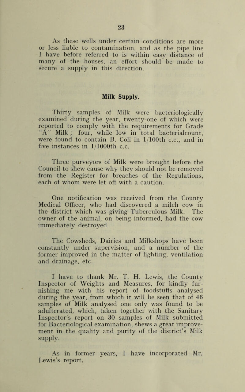 As these wells under certain conditions are more or less liable to contamination, and as the pipe line I have before referred to is within easy distance of many of the houses, an effort should be made to secure a supply in this direction. Milk Supply. Thirty samples of Milk were bacteriologically examined during the year, twenty-one of which were reported to comply with the requirements for Grade “A Milk ; four, while low in total bacterialcount, were found to contain B. Coli in 1 /100th c.c., and in five instances in 1/lOOOth c.c. Three purveyors of Milk were brought before the Council to shew cause why they should not be removed from the Register for breaches of the Regulations, each of whom were let off with a caution. One notification was received from the County Medical Officer, who had discovered a milch cow in the district which was giving Tuberculous Milk. The owner of the animal, on being informed, had the cow immediately destroyed. The Cowsheds, Dairies and Milkshops have been constantly under supervision, and a number of the former improved in the matter of lighting, ventilation and drainage, etc. I have to thank Mr. T. H. Lewis, the County Inspector of Weights and Measures, for kindly fur- nishing me with his report of foodstuffs analysed during the year, from which it will be seen that of 46 samples of Milk analysed one only was found to be adulterated, which, taken together with the Sanitary Inspector’s report on 30 samples of Milk submitted for Bacteriological examination, shews a great improve- ment in the quality and purity of the district’s Milk supply. As in former years, I have incorporated Mr. Lewis’s report.