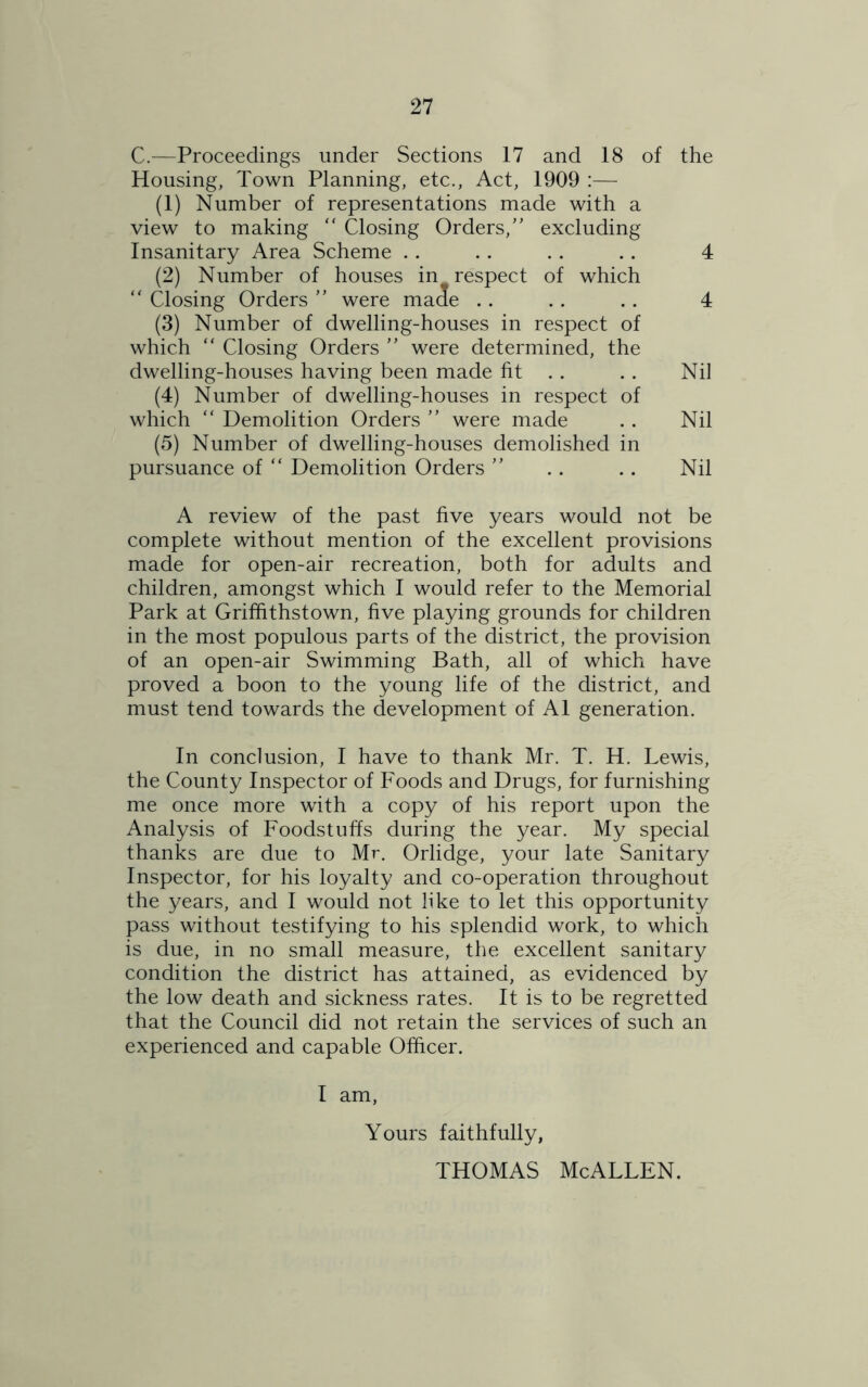 C.—Proceedings under Sections 17 and 18 of the Housing, Town Planning, etc., Act, 1909 :— (1) Number of representations made with a view to making “ Closing Orders,” excluding Insanitary Area Scheme . . . . . . . . 4 (2) Number of houses in. respect of which  Closing Orders ” were made . . . . . . 4 (3) Number of dwelling-houses in respect of which “ Closing Orders ” were determined, the dwelling-houses having been made fit . . Nil (4) Number of dwelling-houses in respect of which “ Demolition Orders ” were made . . Nil (5) Number of dwelling-houses demolished in pursuance of “ Demolition Orders ” . . . . Nil A review of the past five years would not be complete without mention of the excellent provisions made for open-air recreation, both for adults and children, amongst which I would refer to the Memorial Park at Griffithstown, five playing grounds for children in the most populous parts of the district, the provision of an open-air Swimming Bath, all of which have proved a boon to the young life of the district, and must tend towards the development of A1 generation. In conclusion, I have to thank Mr. T. H. Lewis, the County Inspector of Foods and Drugs, for furnishing me once more with a copy of his report upon the Analysis of Foodstuffs during the year. My special thanks are due to Mr. Orlidge, your late Sanitary Inspector, for his loyalty and co-operation throughout the years, and I would not like to let this opportunity pass without testifying to his splendid work, to which is due, in no small measure, the excellent sanitary condition the district has attained, as evidenced by the low death and sickness rates. It is to be regretted that the Council did not retain the services of such an experienced and capable Officer. I am, Yours faithfully, THOMAS McALLEN.