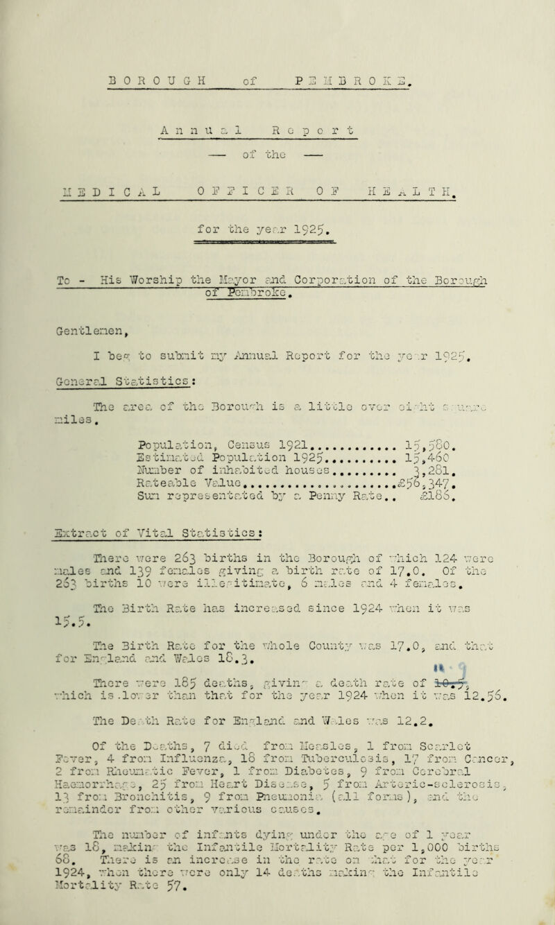 Annual R o n o r t o f the D I C A L OFFICER 0 E HEART H for the year 1925. To - His Worship the Mayor and Corporation of the Borough of Pembroke. Gentlemen, I he0:, to submit ny Annual Report for the year 1025. Goneral Statistics: The area of the Borough is a little over eight sguajge miles. Population, Census 1921 15,5^0. Estimated Population 1925 15946o Humber of inhabited houses 1,281. Rateable Value £56934-7, Sun representated by a Penny Rate.. £186. Extract of Vital Statistics: There were 263 births in the Borough of which 124 were males and 139 females giving a birth rate of 17,0. Of the 263 births 10 *7ere illegitimate, 6 males and 4 females. The Birth Rate has increased since 1924 when it was 15.5. The Birth Rate for the whole County was 17.0, and that for England and Wales 18.3, U There were 185 deaths, giving a death rate of iOr5, which is.lower than that for the year 1924 when it was 12.56. The Death Rato for England and Wales was 12.2. Of the Deaths, 7 died from Measles, 1 from Scarlet Power, 4 from Influenza, 18 from Tuberculosis, 17 from Cancer 2 from Rheumatic Fewer, 1 from Diabetes, 9 from Cerebral Haeno rrhage, 25 from He art Disc ase, ^ fron Arteric-sclerosis, 13 from Bronchitis, 9 from Pneumonia (all forms), end the remainder from other various causes. The number of infants dying under the age of 1 year was lS, making the Infantile Mortality Rate per 1,000 births 68. There is on increase in the rate on what for the year 1924, when there were only 14 deaths making the Infantile Mortality Rate 57,