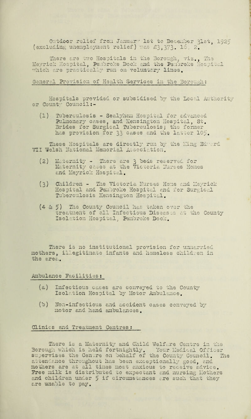 Outdoor relief fron Janu&r:' 1st to December 31st, 1925 (excluding unemployment relief) as £39373- 16. 2. There are tv/o Hospitals in the Borough, viz., The Meyrick Hospital, Pembroke Doeh and the Pernrohe Hospital hick are practically run on voluntary lines. General Provision of Health Services in the Borough; Hospitals provided or subsidised by the Local Authority or Count' Council (1) Tuberculosis - Sealyham Hospital for advanced Pulmonary cases, and Kensington Hospital, St, Brides for Surgical 'Tuberculosis 3 the former has provision for 33 cases and the latter lOp. These Hospitals are directly run by the King Edvard VII Welsh national Memorial Association, (2) Maternity - There are 3 beds reserved for Maternity cases at the Victoria Burses Homes and Keyrich Hospital, (3) Children - The Victoria. Burses Home and Keyrich Hospital and Pembroke Hospital and for Surgical Tuberculosis Kensington Hospital, (4 & 5) The Councy Council nas oaken 0 vor one treatment of all Infectious Diseases at the County Isolation Hospital, Pembroke Dock, There is no institutional provision for unmarried mothers, illegitimate infants and homeless children in the area,. Ambulance Facilities: (a) Infectious cases are conveyed to the County Isolation Hospital by Motor Ambulance. (b) Non-infectious arid accident cases conveyed by motor and hand ambulances. Clinics and Treatment Centres; 'Tilere is a Maternity and Child Welfare Centre in the Borough which is held fortnightly. Your Medical Officer supervises the Cenrre on behalf of the County Council. The attendance throughout has been exceptionally good, and mothers are arc all times most anxious to receive advice. Free milk is distributed to expectant and nursing Mothers and children under 5 if circumstances are such that they are unable to pay.